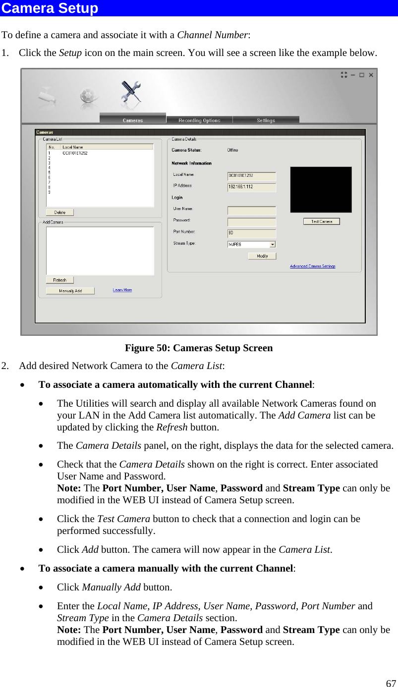  Camera Setup To define a camera and associate it with a Channel Number: 1. Click the Setup icon on the main screen. You will see a screen like the example below.  Figure 50: Cameras Setup Screen 2.  Add desired Network Camera to the Camera List: •  To associate a camera automatically with the current Channel: •  The Utilities will search and display all available Network Cameras found on your LAN in the Add Camera list automatically. The Add Camera list can be updated by clicking the Refresh button. •  The Camera Details panel, on the right, displays the data for the selected camera. •  Check that the Camera Details shown on the right is correct. Enter associated User Name and Password. Note: The Port Number, User Name, Password and Stream Type can only be modified in the WEB UI instead of Camera Setup screen.  •  Click the Test Camera button to check that a connection and login can be performed successfully. •  Click Add button. The camera will now appear in the Camera List. •  To associate a camera manually with the current Channel: •  Click Manually Add button. •  Enter the Local Name, IP Address, User Name, Password, Port Number and Stream Type in the Camera Details section. Note: The Port Number, User Name, Password and Stream Type can only be modified in the WEB UI instead of Camera Setup screen.  67 