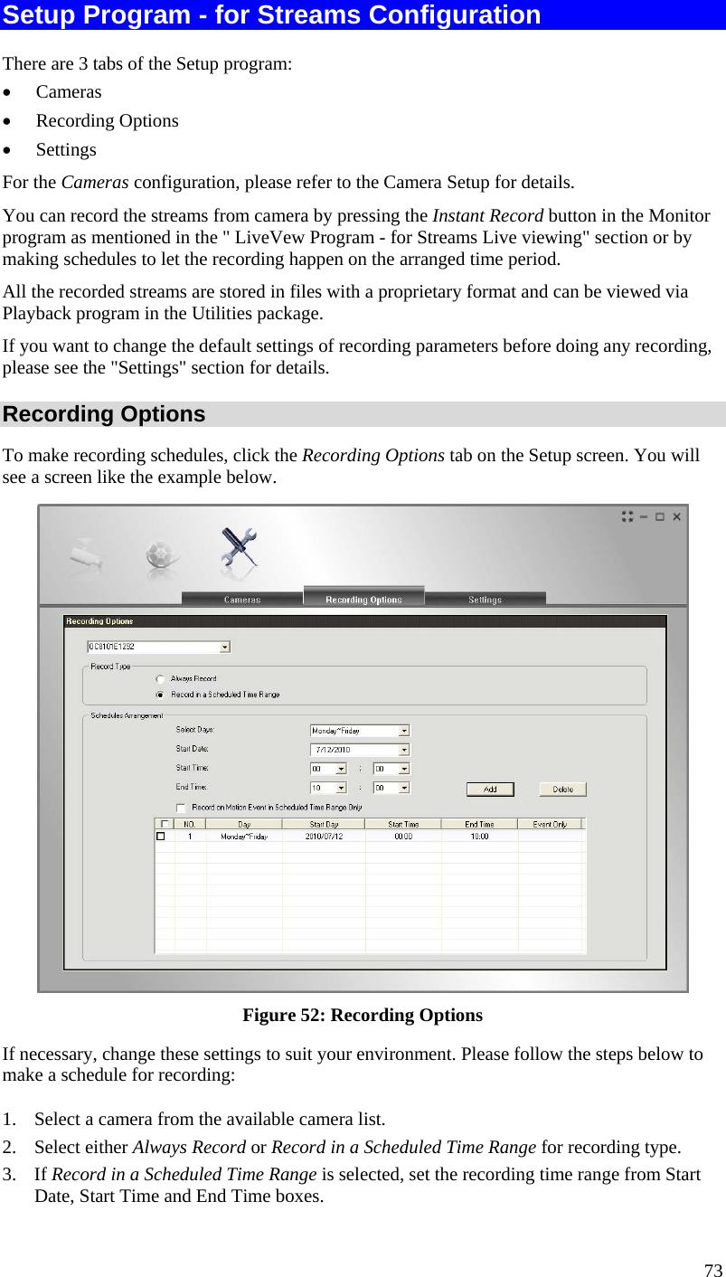  Setup Program - for Streams Configuration There are 3 tabs of the Setup program: •  Cameras •  Recording Options •  Settings For the Cameras configuration, please refer to the Camera Setup for details. You can record the streams from camera by pressing the Instant Record button in the Monitor program as mentioned in the &quot; LiveVew Program - for Streams Live viewing&quot; section or by making schedules to let the recording happen on the arranged time period. All the recorded streams are stored in files with a proprietary format and can be viewed via Playback program in the Utilities package. If you want to change the default settings of recording parameters before doing any recording, please see the &quot;Settings&quot; section for details. Recording Options To make recording schedules, click the Recording Options tab on the Setup screen. You will see a screen like the example below.  Figure 52: Recording Options If necessary, change these settings to suit your environment. Please follow the steps below to make a schedule for recording: 1.  Select a camera from the available camera list. 2. Select either Always Record or Record in a Scheduled Time Range for recording type. 3. If Record in a Scheduled Time Range is selected, set the recording time range from Start Date, Start Time and End Time boxes. 73 