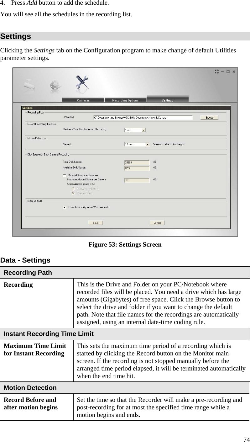  4. Press Add button to add the schedule.  You will see all the schedules in the recording list. Settings Clicking the Settings tab on the Configuration program to make change of default Utilities parameter settings.  Figure 53: Settings Screen Data - Settings Recording Path Recording  This is the Drive and Folder on your PC/Notebook where recorded files will be placed. You need a drive which has large amounts (Gigabytes) of free space. Click the Browse button to select the drive and folder if you want to change the default path. Note that file names for the recordings are automatically assigned, using an internal date-time coding rule. Instant Recording Time Limit Maximum Time Limit for Instant Recording  This sets the maximum time period of a recording which is started by clicking the Record button on the Monitor main screen. If the recording is not stopped manually before the arranged time period elapsed, it will be terminated automatically when the end time hit. Motion Detection Record Before and after motion begins  Set the time so that the Recorder will make a pre-recording and post-recording for at most the specified time range while a motion begins and ends. 74 