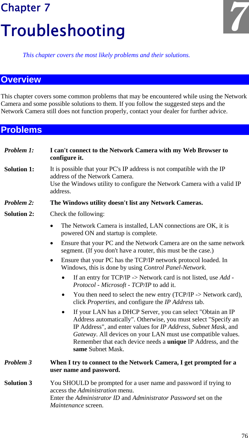  7 Chapter 7 Troubleshooting This chapter covers the most likely problems and their solutions. Overview This chapter covers some common problems that may be encountered while using the Network Camera and some possible solutions to them. If you follow the suggested steps and the Network Camera still does not function properly, contact your dealer for further advice. Problems Problem 1:  I can&apos;t connect to the Network Camera with my Web Browser to configure it. Solution 1:  It is possible that your PC&apos;s IP address is not compatible with the IP address of the Network Camera.  Use the Windows utility to configure the Network Camera with a valid IP address. Problem 2:  The Windows utility doesn&apos;t list any Network Cameras. Solution 2:  Check the following: •  The Network Camera is installed, LAN connections are OK, it is powered ON and startup is complete. •  Ensure that your PC and the Network Camera are on the same network segment. (If you don&apos;t have a router, this must be the case.)  •  Ensure that your PC has the TCP/IP network protocol loaded. In Windows, this is done by using Control Panel-Network.  •  If an entry for TCP/IP -&gt; Network card is not listed, use Add - Protocol - Microsoft - TCP/IP to add it.  •  You then need to select the new entry (TCP/IP -&gt; Network card), click Properties, and configure the IP Address tab.  •  If your LAN has a DHCP Server, you can select &quot;Obtain an IP Address automatically&quot;. Otherwise, you must select &quot;Specify an IP Address&quot;, and enter values for IP Address, Subnet Mask, and Gateway. All devices on your LAN must use compatible values. Remember that each device needs a unique IP Address, and the same Subnet Mask. Problem 3  When I try to connect to the Network Camera, I get prompted for a user name and password. Solution 3  You SHOULD be prompted for a user name and password if trying to access the Administration menu.  Enter the Administrator ID and Administrator Password set on the Maintenance screen. 76 