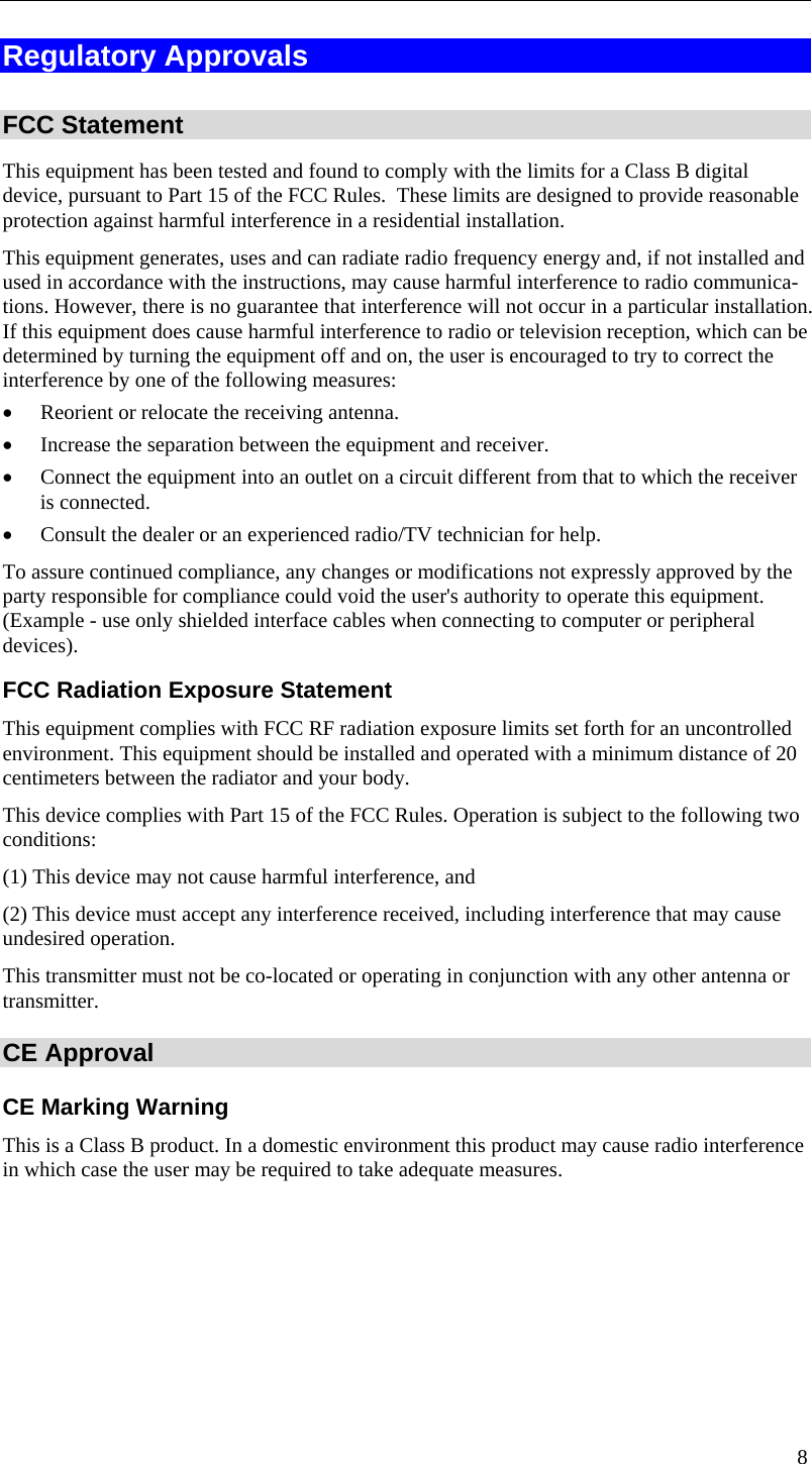  Regulatory Approvals  FCC Statement This equipment has been tested and found to comply with the limits for a Class B digital device, pursuant to Part 15 of the FCC Rules.  These limits are designed to provide reasonable protection against harmful interference in a residential installation.  This equipment generates, uses and can radiate radio frequency energy and, if not installed and used in accordance with the instructions, may cause harmful interference to radio communica-tions. However, there is no guarantee that interference will not occur in a particular installation. If this equipment does cause harmful interference to radio or television reception, which can be determined by turning the equipment off and on, the user is encouraged to try to correct the interference by one of the following measures: •  Reorient or relocate the receiving antenna. •  Increase the separation between the equipment and receiver. •  Connect the equipment into an outlet on a circuit different from that to which the receiver is connected. •  Consult the dealer or an experienced radio/TV technician for help. To assure continued compliance, any changes or modifications not expressly approved by the party responsible for compliance could void the user&apos;s authority to operate this equipment. (Example - use only shielded interface cables when connecting to computer or peripheral devices). FCC Radiation Exposure Statement This equipment complies with FCC RF radiation exposure limits set forth for an uncontrolled environment. This equipment should be installed and operated with a minimum distance of 20 centimeters between the radiator and your body. This device complies with Part 15 of the FCC Rules. Operation is subject to the following two conditions:  (1) This device may not cause harmful interference, and  (2) This device must accept any interference received, including interference that may cause undesired operation. This transmitter must not be co-located or operating in conjunction with any other antenna or transmitter. CE Approval CE Marking Warning This is a Class B product. In a domestic environment this product may cause radio interference in which case the user may be required to take adequate measures. 8 