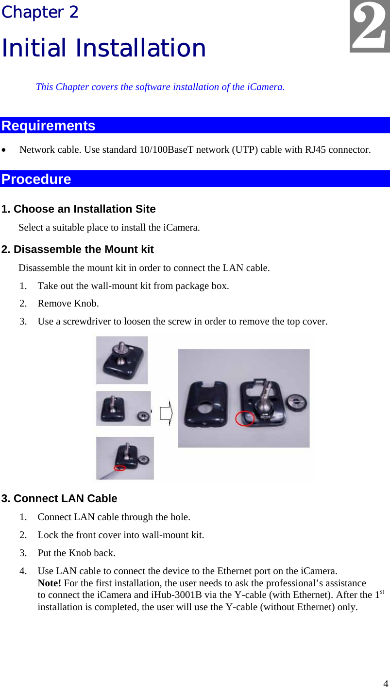  2 Chapter 2 Initial Installation This Chapter covers the software installation of the iCamera. Requirements •  Network cable. Use standard 10/100BaseT network (UTP) cable with RJ45 connector. Procedure 1. Choose an Installation Site Select a suitable place to install the iCamera.  2. Disassemble the Mount kit Disassemble the mount kit in order to connect the LAN cable. 1.  Take out the wall-mount kit from package box. 2. Remove Knob. 3.  Use a screwdriver to loosen the screw in order to remove the top cover.  3. Connect LAN Cable 1.  Connect LAN cable through the hole.  2.  Lock the front cover into wall-mount kit. 3.  Put the Knob back. 4.  Use LAN cable to connect the device to the Ethernet port on the iCamera. Note! For the first installation, the user needs to ask the professional’s assistance to connect the iCamera and iHub-3001B via the Y-cable (with Ethernet). After the 1st installation is completed, the user will use the Y-cable (without Ethernet) only.   4 
