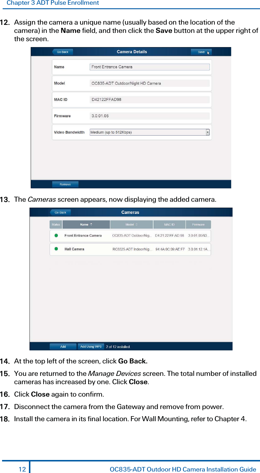 Chapter 3 ADT Pulse Enrollment 12. Assign the camera a unique name (usually based on the location of the camera) in the Name field, and then click the Save button at the upper right of the screen.  13. The Cameras screen appears, now displaying the added camera.  14. At the top left of the screen, click Go Back. 15. You are returned to the Manage Devices screen. The total number of installed cameras has increased by one. Click Close. 16. Click Close again to confirm.  17. Disconnect the camera from the Gateway and remove from power.  18. Install the camera in its final location. For Wall Mounting, refer to Chapter 4. 12  OC835-ADT Outdoor HD Camera Installation Guide 