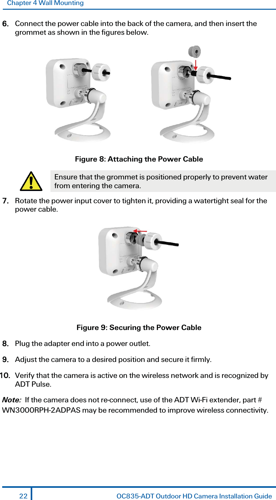 Chapter 4 Wall Mounting 6. Connect the power cable into the back of the camera, and then insert the grommet as shown in the figures below.    Figure 8: Attaching the Power Cable  Ensure that the grommet is positioned properly to prevent water from entering the camera. 7. Rotate the power input cover to tighten it, providing a watertight seal for the power cable.  Figure 9: Securing the Power Cable 8. Plug the adapter end into a power outlet. 9. Adjust the camera to a desired position and secure it firmly. 10. Verify that the camera is active on the wireless network and is recognized by ADT Pulse.  Note:  If the camera does not re-connect, use of the ADT Wi-Fi extender, part # WN3000RPH-2ADPAS may be recommended to improve wireless connectivity. 22  OC835-ADT Outdoor HD Camera Installation Guide 