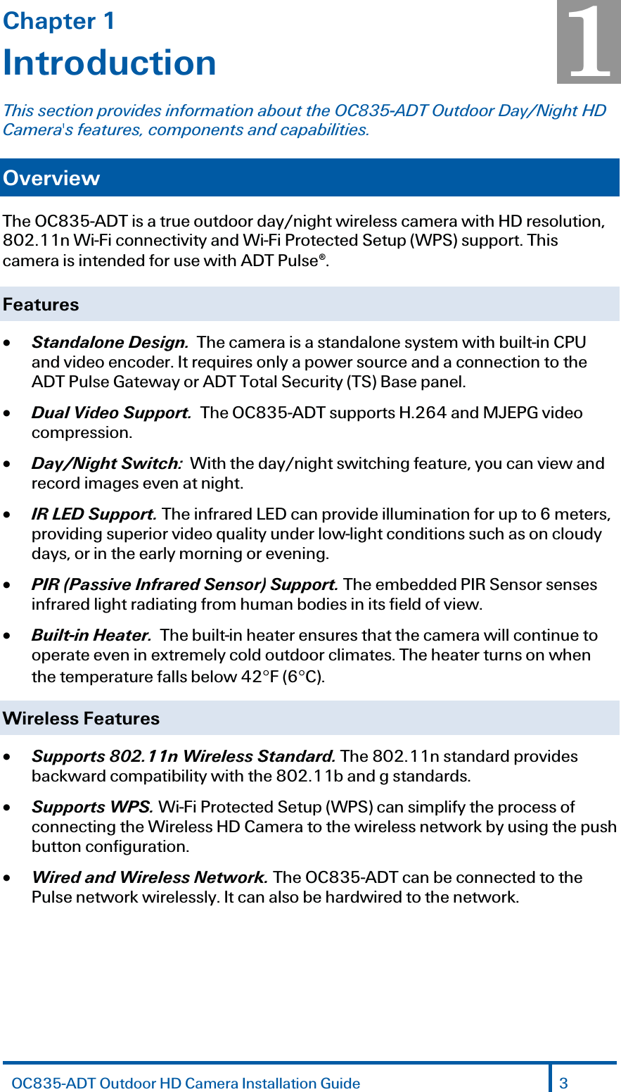 Chapter 1 Introduction This section provides information about the OC835-ADT Outdoor Day/Night HD Camera&apos;s features, components and capabilities. Overview The OC835-ADT is a true outdoor day/night wireless camera with HD resolution, 802.11n Wi-Fi connectivity and Wi-Fi Protected Setup (WPS) support. This camera is intended for use with ADT Pulse®. Features x Standalone Design.  The camera is a standalone system with built-in CPU and video encoder. It requires only a power source and a connection to the ADT Pulse Gateway or ADT Total Security (TS) Base panel. x Dual Video Support.  The OC835-ADT supports H.264 and MJEPG video compression. x Day/Night Switch:  With the day/night switching feature, you can view and record images even at night. x IR LED Support. The infrared LED can provide illumination for up to 6 meters, providing superior video quality under low-light conditions such as on cloudy days, or in the early morning or evening.  x PIR (Passive Infrared Sensor) Support. The embedded PIR Sensor senses infrared light radiating from human bodies in its field of view. x Built-in Heater.  The built-in heater ensures that the camera will continue to operate even in extremely cold outdoor climates. The heater turns on when the temperature falls below 42qF (6qC). Wireless Features  x Supports 802.11n Wireless Standard. The 802.11n standard provides backward compatibility with the 802.11b and g standards. x Supports WPS. Wi-Fi Protected Setup (WPS) can simplify the process of connecting the Wireless HD Camera to the wireless network by using the push button configuration. x Wired and Wireless Network. The OC835-ADT can be connected to the Pulse network wirelessly. It can also be hardwired to the network. 1 OC835-ADT Outdoor HD Camera Installation Guide 3  