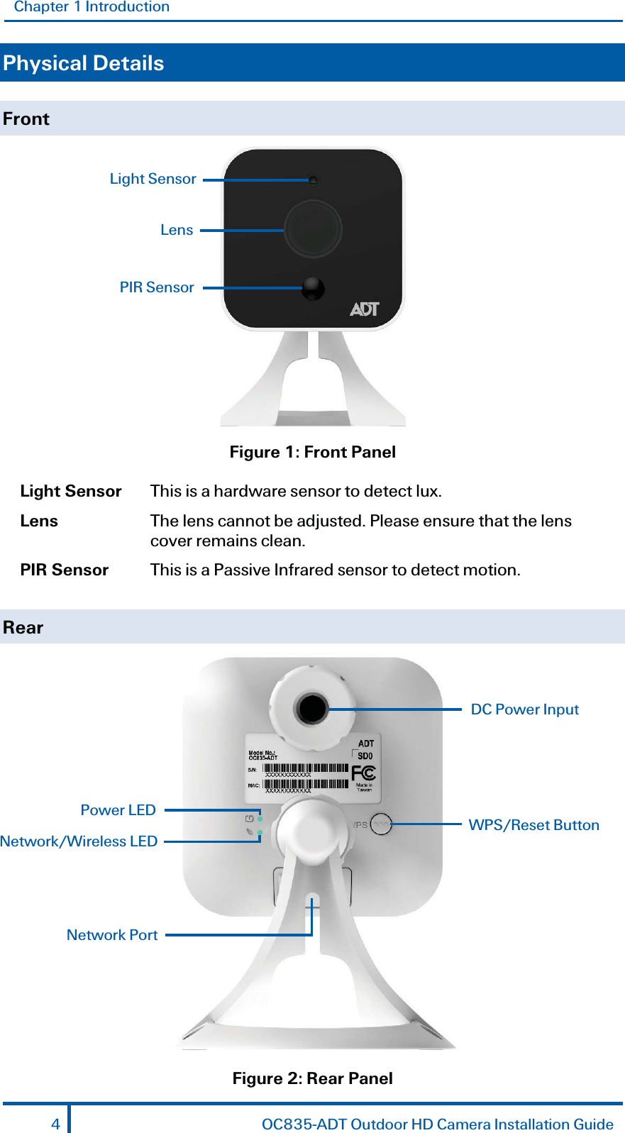 Chapter 1 Introduction Physical Details Front  Figure 1: Front Panel Light Sensor  This is a hardware sensor to detect lux. Lens  The lens cannot be adjusted. Please ensure that the lens cover remains clean.  PIR Sensor  This is a Passive Infrared sensor to detect motion. Rear  Figure 2: Rear Panel Light Sensor Lens PIR SensorNetwork Port WPS/Reset Button DC Power Input Power LED Network/Wireless LED 4  OC835-ADT Outdoor HD Camera Installation Guide 