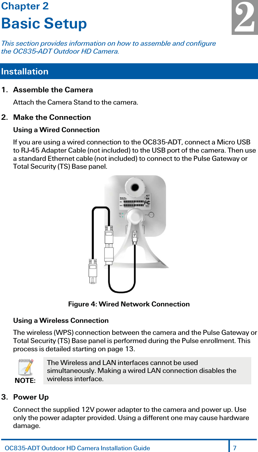 Chapter 2 Basic Setup This section provides information on how to assemble and configure the OC835-ADT Outdoor HD Camera. Installation  1.  Assemble the Camera Attach the Camera Stand to the camera.2. Make the Connection Using a Wired Connection If you are using a wired connection to the OC835-ADT, connect a Micro USB to RJ-45 Adapter Cable (not included) to the USB port of the camera. Then use a standard Ethernet cable (not included) to connect to the Pulse Gateway or Total Security (TS) Base panel.  Figure 4: Wired Network Connection Using a Wireless Connection The wireless (WPS) connection between the camera and the Pulse Gateway or Total Security (TS) Base panel is performed during the Pulse enrollment. This process is detailed starting on page 13.  NOTE: The Wireless and LAN interfaces cannot be used simultaneously. Making a wired LAN connection disables the wireless interface. 3.   Power Up Connect the supplied 12V power adapter to the camera and power up. Use only the power adapter provided. Using a different one may cause hardware damage. 2 OC835-ADT Outdoor HD Camera Installation Guide 7 