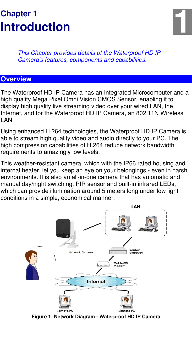  1 Chapter 1 Introduction This Chapter provides details of the Waterproof HD IP Camera&apos;s features, components and capabilities. Overview The Waterproof HD IP Camera has an Integrated Microcomputer and a high quality Mega Pixel Omni Vision CMOS Sensor, enabling it to display high quality live streaming video over your wired LAN, the Internet, and for the Waterproof HD IP Camera, an 802.11N Wireless LAN. Using enhanced H.264 technologies, the Waterproof HD IP Camera is able to stream high quality video and audio directly to your PC. The high compression capabilities of H.264 reduce network bandwidth requirements to amazingly low levels. This weather-resistant camera, which with the IP66 rated housing and internal heater, let you keep an eye on your belongings - even in harsh environments. It is also an all-in-one camera that has automatic and manual day/night switching, PIR sensor and built-in infrared LEDs, which can provide illumination around 5 meters long under low light conditions in a simple, economical manner.  Figure 1: Network Diagram - Waterproof HD IP Camera  1 