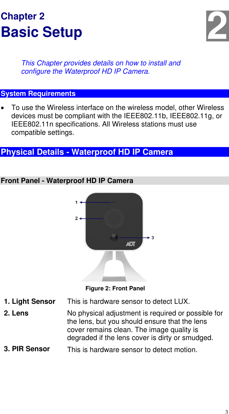  3 Chapter 2 Basic Setup This Chapter provides details on how to install and configure the Waterproof HD IP Camera. System Requirements   To use the Wireless interface on the wireless model, other Wireless devices must be compliant with the IEEE802.11b, IEEE802.11g, or IEEE802.11n specifications. All Wireless stations must use compatible settings. Physical Details - Waterproof HD IP Camera  Front Panel - Waterproof HD IP Camera   Figure 2: Front Panel  1. Light Sensor This is hardware sensor to detect LUX. 2. Lens No physical adjustment is required or possible for the lens, but you should ensure that the lens cover remains clean. The image quality is degraded if the lens cover is dirty or smudged. 3. PIR Sensor This is hardware sensor to detect motion. 2 