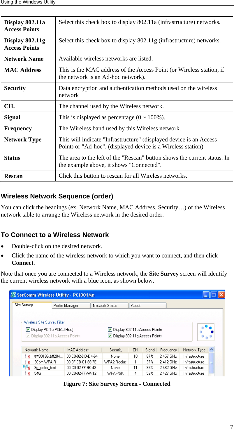 Using the Windows Utility 7 Display 802.11a Access Points  Select this check box to display 802.11a (infrastructure) networks. Display 802.11g Access Points  Select this check box to display 802.11g (infrastructure) networks. Network Name  Available wireless networks are listed. MAC Address  This is the MAC address of the Access Point (or Wireless station, if the network is an Ad-hoc network). Security  Data encryption and authentication methods used on the wireless network CH.  The channel used by the Wireless network. Signal  This is displayed as percentage (0 ~ 100%). Frequency  The Wireless band used by this Wireless network.  Network Type  This will indicate &quot;Infrastructure&quot; (displayed device is an Access Point) or &quot;Ad-hoc&quot;. (displayed device is a Wireless station) Status  The area to the left of the &quot;Rescan&quot; button shows the current status. In the example above, it shows &quot;Connected&quot;. Rescan  Click this button to rescan for all Wireless networks.  Wireless Network Sequence (order) You can click the headings (ex. Network Name, MAC Address, Security…) of the Wireless network table to arrange the Wireless network in the desired order.  To Connect to a Wireless Network • Double-click on the desired network.  • Click the name of the wireless network to which you want to connect, and then click Connect. Note that once you are connected to a Wireless network, the Site Survey screen will identify the current wireless network with a blue icon, as shown below.  Figure 7: Site Survey Screen - Connected  