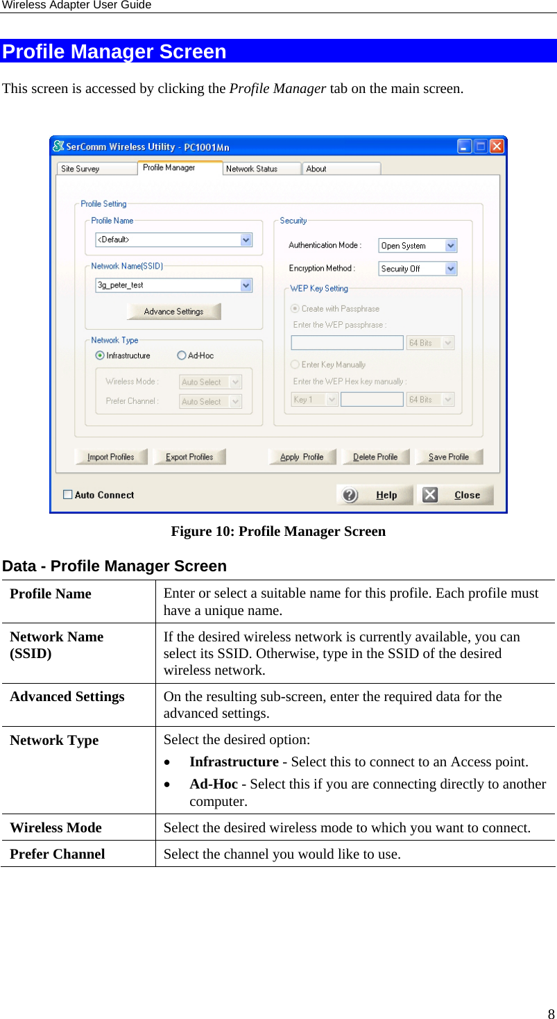 Wireless Adapter User Guide 8 Profile Manager Screen This screen is accessed by clicking the Profile Manager tab on the main screen.   Figure 10: Profile Manager Screen Data - Profile Manager Screen  Profile Name  Enter or select a suitable name for this profile. Each profile must have a unique name. Network Name (SSID)  If the desired wireless network is currently available, you can select its SSID. Otherwise, type in the SSID of the desired wireless network. Advanced Settings  On the resulting sub-screen, enter the required data for the advanced settings. Network Type  Select the desired option:  • Infrastructure - Select this to connect to an Access point.  • Ad-Hoc - Select this if you are connecting directly to another computer. Wireless Mode  Select the desired wireless mode to which you want to connect.  Prefer Channel  Select the channel you would like to use. 