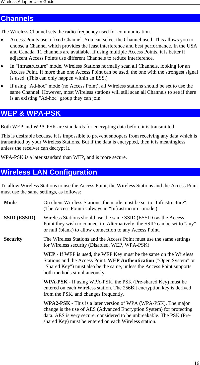 Wireless Adapter User Guide 16 Channels The Wireless Channel sets the radio frequency used for communication.  • Access Points use a fixed Channel. You can select the Channel used. This allows you to choose a Channel which provides the least interference and best performance. In the USA and Canada, 11 channels are available. If using multiple Access Points, it is better if adjacent Access Points use different Channels to reduce interference. • In &quot;Infrastructure&quot; mode, Wireless Stations normally scan all Channels, looking for an Access Point. If more than one Access Point can be used, the one with the strongest signal is used. (This can only happen within an ESS.) • If using &quot;Ad-hoc&quot; mode (no Access Point), all Wireless stations should be set to use the same Channel. However, most Wireless stations will still scan all Channels to see if there is an existing &quot;Ad-hoc&quot; group they can join. WEP &amp; WPA-PSK Both WEP and WPA-PSK are standards for encrypting data before it is transmitted.  This is desirable because it is impossible to prevent snoopers from receiving any data which is transmitted by your Wireless Stations. But if the data is encrypted, then it is meaningless unless the receiver can decrypt it. WPA-PSK is a later standard than WEP, and is more secure. Wireless LAN Configuration To allow Wireless Stations to use the Access Point, the Wireless Stations and the Access Point must use the same settings, as follows: Mode  On client Wireless Stations, the mode must be set to &quot;Infrastructure&quot;. (The Access Point is always in &quot;Infrastructure&quot; mode.) SSID (ESSID)  Wireless Stations should use the same SSID (ESSID) as the Access Point they wish to connect to. Alternatively, the SSID can be set to &quot;any&quot; or null (blank) to allow connection to any Access Point. Security  The Wireless Stations and the Access Point must use the same settings for Wireless security (Disabled, WEP, WPA-PSK) WEP - If WEP is used, the WEP Key must be the same on the Wireless Stations and the Access Point. WEP Authentication (&quot;Open System&quot; or &quot;Shared Key&quot;) must also be the same, unless the Access Point supports both methods simultaneously. WPA-PSK - If using WPA-PSK, the PSK (Pre-shared Key) must be entered on each Wireless station. The 256Bit encryption key is derived from the PSK, and changes frequently. WPA2-PSK - This is a later version of WPA (WPA-PSK). The major change is the use of AES (Advanced Encryption System) for protecting data. AES is very secure, considered to be unbreakable. The PSK (Pre-shared Key) must be entered on each Wireless station.   