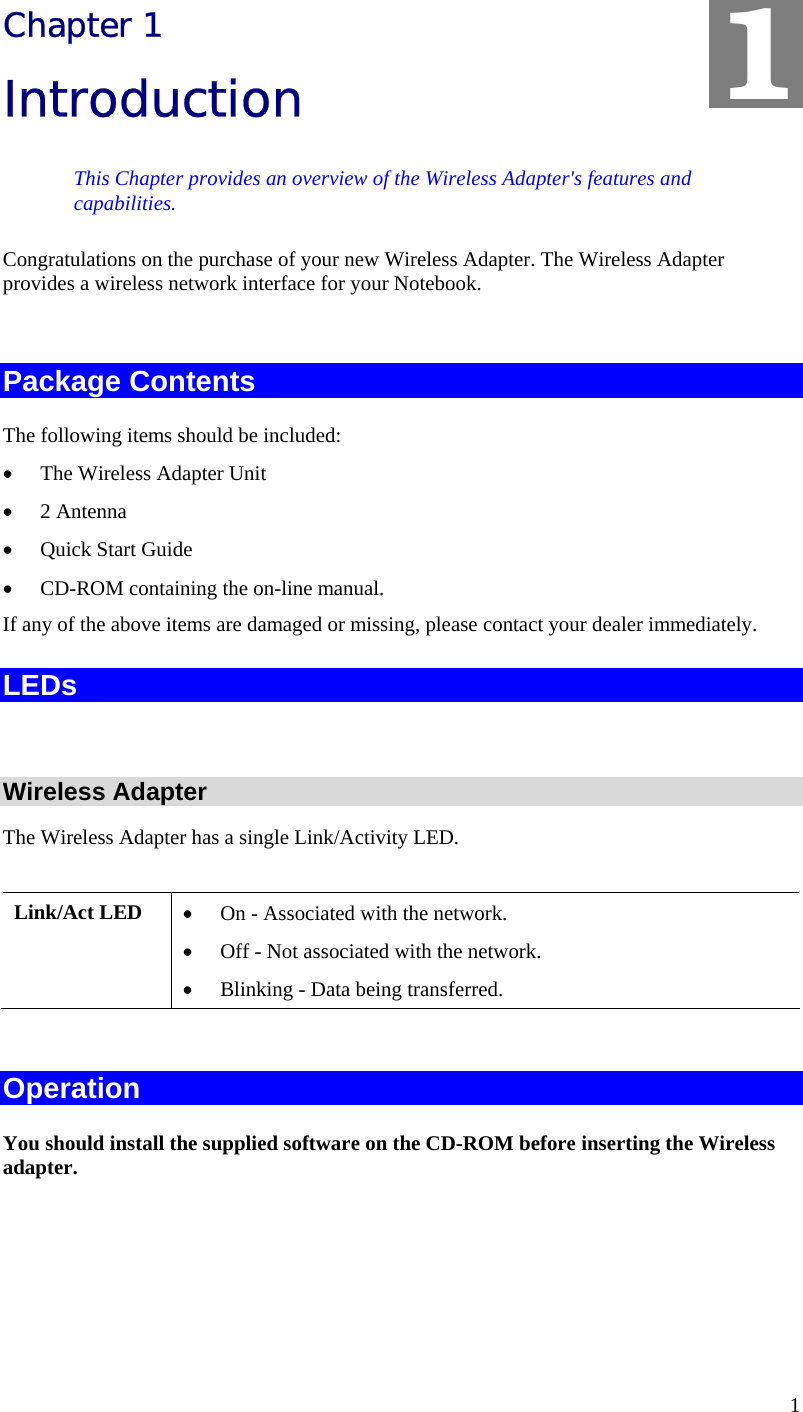 1 Chapter 1 Introduction This Chapter provides an overview of the Wireless Adapter&apos;s features and capabilities. Congratulations on the purchase of your new Wireless Adapter. The Wireless Adapter provides a wireless network interface for your Notebook.  Package Contents The following items should be included: • The Wireless Adapter Unit • 2 Antenna  • Quick Start Guide • CD-ROM containing the on-line manual. If any of the above items are damaged or missing, please contact your dealer immediately. LEDs  Wireless Adapter The Wireless Adapter has a single Link/Activity LED.  Link/Act LED  • On - Associated with the network. • Off - Not associated with the network. • Blinking - Data being transferred.  Operation You should install the supplied software on the CD-ROM before inserting the Wireless adapter.    1 