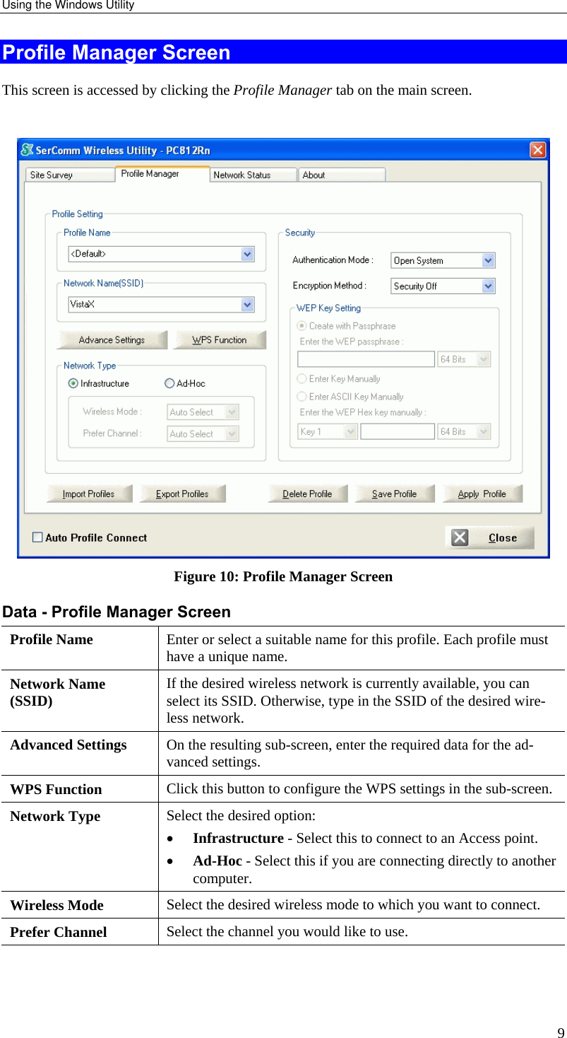 Using the Windows Utility 9 Profile Manager Screen This screen is accessed by clicking the Profile Manager tab on the main screen.   Figure 10: Profile Manager Screen Data - Profile Manager Screen  Profile Name  Enter or select a suitable name for this profile. Each profile must have a unique name. Network Name (SSID)  If the desired wireless network is currently available, you can select its SSID. Otherwise, type in the SSID of the desired wire-less network. Advanced Settings  On the resulting sub-screen, enter the required data for the ad-vanced settings. WPS Function  Click this button to configure the WPS settings in the sub-screen.  Network Type  Select the desired option:  •  Infrastructure - Select this to connect to an Access point.  •  Ad-Hoc - Select this if you are connecting directly to another computer. Wireless Mode  Select the desired wireless mode to which you want to connect.  Prefer Channel  Select the channel you would like to use. 