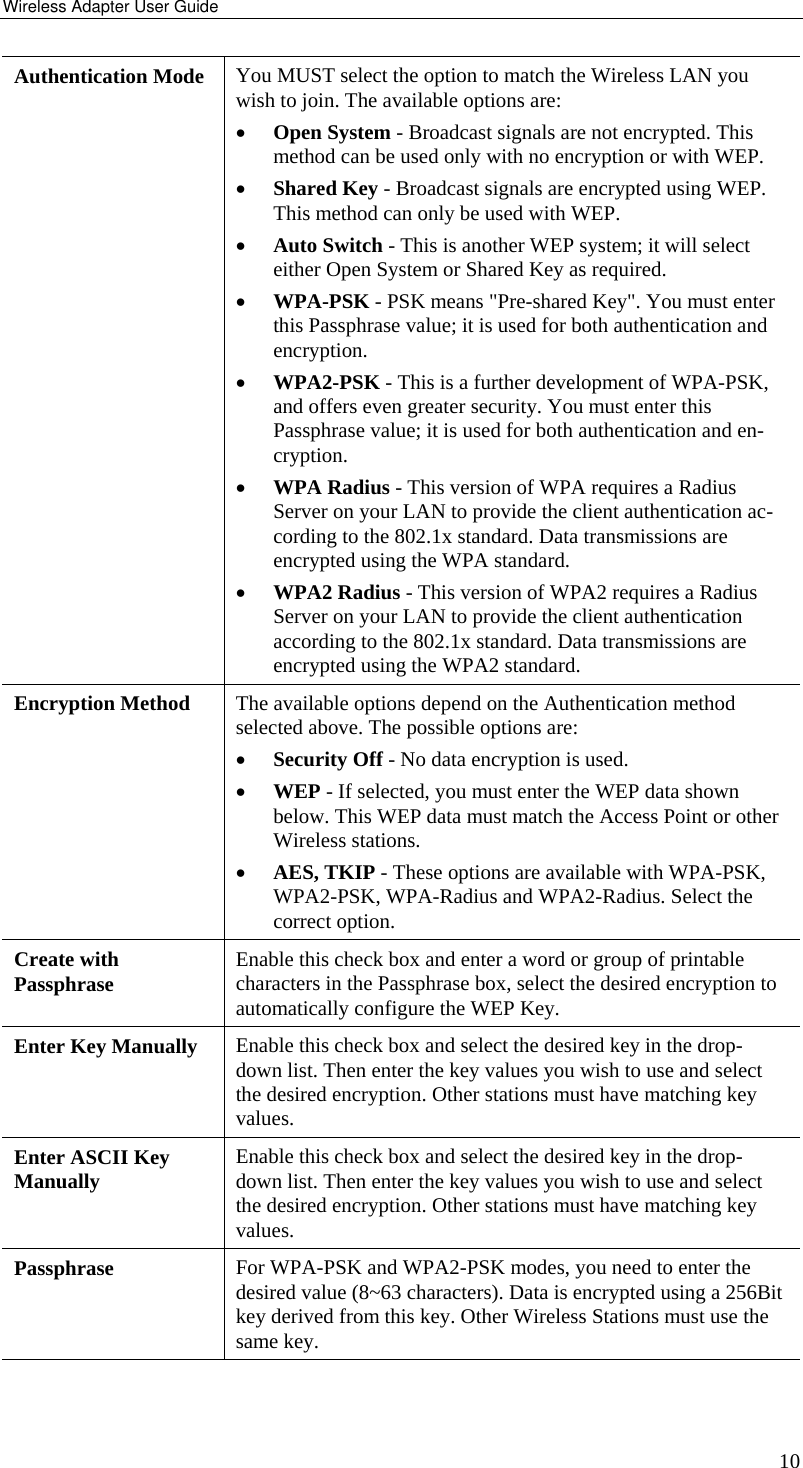 Wireless Adapter User Guide 10 Authentication Mode  You MUST select the option to match the Wireless LAN you wish to join. The available options are: •  Open System - Broadcast signals are not encrypted. This method can be used only with no encryption or with WEP. •  Shared Key - Broadcast signals are encrypted using WEP. This method can only be used with WEP. •  Auto Switch - This is another WEP system; it will select either Open System or Shared Key as required. •  WPA-PSK - PSK means &quot;Pre-shared Key&quot;. You must enter this Passphrase value; it is used for both authentication and encryption.  •  WPA2-PSK - This is a further development of WPA-PSK, and offers even greater security. You must enter this Passphrase value; it is used for both authentication and en-cryption.  •  WPA Radius - This version of WPA requires a Radius Server on your LAN to provide the client authentication ac-cording to the 802.1x standard. Data transmissions are encrypted using the WPA standard. •  WPA2 Radius - This version of WPA2 requires a Radius Server on your LAN to provide the client authentication according to the 802.1x standard. Data transmissions are encrypted using the WPA2 standard. Encryption Method  The available options depend on the Authentication method selected above. The possible options are: •  Security Off - No data encryption is used. •  WEP - If selected, you must enter the WEP data shown below. This WEP data must match the Access Point or other Wireless stations. •  AES, TKIP - These options are available with WPA-PSK, WPA2-PSK, WPA-Radius and WPA2-Radius. Select the correct option.  Create with Passphrase  Enable this check box and enter a word or group of printable characters in the Passphrase box, select the desired encryption to automatically configure the WEP Key. Enter Key Manually  Enable this check box and select the desired key in the drop-down list. Then enter the key values you wish to use and select the desired encryption. Other stations must have matching key values. Enter ASCII Key Manually  Enable this check box and select the desired key in the drop-down list. Then enter the key values you wish to use and select the desired encryption. Other stations must have matching key values. Passphrase   For WPA-PSK and WPA2-PSK modes, you need to enter the desired value (8~63 characters). Data is encrypted using a 256Bit key derived from this key. Other Wireless Stations must use the same key. 