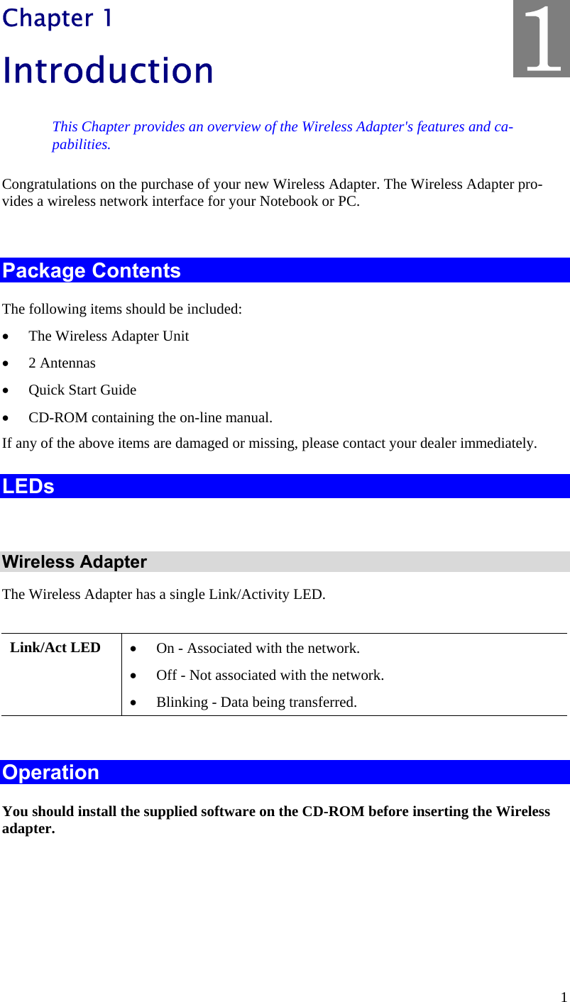  1 Chapter 1 Introduction This Chapter provides an overview of the Wireless Adapter&apos;s features and ca-pabilities. Congratulations on the purchase of your new Wireless Adapter. The Wireless Adapter pro-vides a wireless network interface for your Notebook or PC.  Package Contents The following items should be included: •  The Wireless Adapter Unit •  2 Antennas •  Quick Start Guide •  CD-ROM containing the on-line manual. If any of the above items are damaged or missing, please contact your dealer immediately. LEDs  Wireless Adapter The Wireless Adapter has a single Link/Activity LED.  Link/Act LED  •  On - Associated with the network. •  Off - Not associated with the network. •  Blinking - Data being transferred.  Operation You should install the supplied software on the CD-ROM before inserting the Wireless adapter.    1 