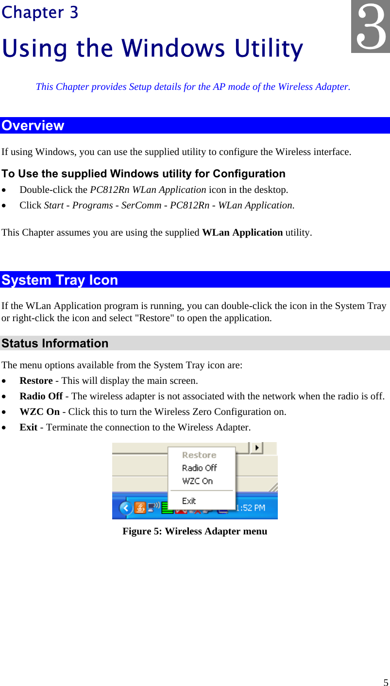  5 Chapter 3 Using the Windows Utility This Chapter provides Setup details for the AP mode of the Wireless Adapter. Overview If using Windows, you can use the supplied utility to configure the Wireless interface. To Use the supplied Windows utility for Configuration •  Double-click the PC812Rn WLan Application icon in the desktop. •  Click Start - Programs - SerComm - PC812Rn - WLan Application. This Chapter assumes you are using the supplied WLan Application utility.  System Tray Icon If the WLan Application program is running, you can double-click the icon in the System Tray or right-click the icon and select &quot;Restore&quot; to open the application. Status Information The menu options available from the System Tray icon are: •  Restore - This will display the main screen. •  Radio Off - The wireless adapter is not associated with the network when the radio is off. •  WZC On - Click this to turn the Wireless Zero Configuration on. •  Exit - Terminate the connection to the Wireless Adapter.  Figure 5: Wireless Adapter menu  3 