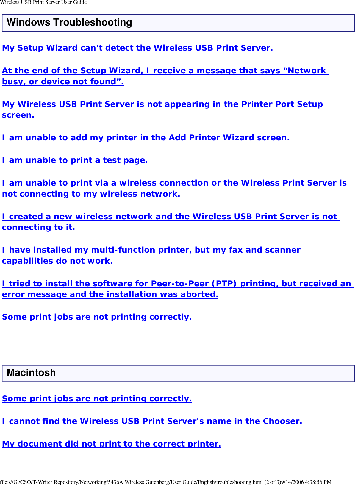 Wireless USB Print Server User GuideWindows TroubleshootingMy Setup Wizard can’t detect the Wireless USB Print Server.At the end of the Setup Wizard, I receive a message that says “Network busy, or device not found”.My Wireless USB Print Server is not appearing in the Printer Port Setup screen.I am unable to add my printer in the Add Printer Wizard screen.I am unable to print a test page.I am unable to print via a wireless connection or the Wireless Print Server is not connecting to my wireless network. I created a new wireless network and the Wireless USB Print Server is not connecting to it.I have installed my multi-function printer, but my fax and scanner capabilities do not work.I tried to install the software for Peer-to-Peer (PTP) printing, but received an error message and the installation was aborted.Some print jobs are not printing correctly. MacintoshSome print jobs are not printing correctly.I cannot find the Wireless USB Print Server&apos;s name in the Chooser.My document did not print to the correct printer.file:///G|/CSO/T-Writer Repository/Networking/5436A Wireless Gutenberg/User Guide/English/troubleshooting.html (2 of 3)9/14/2006 4:38:56 PM