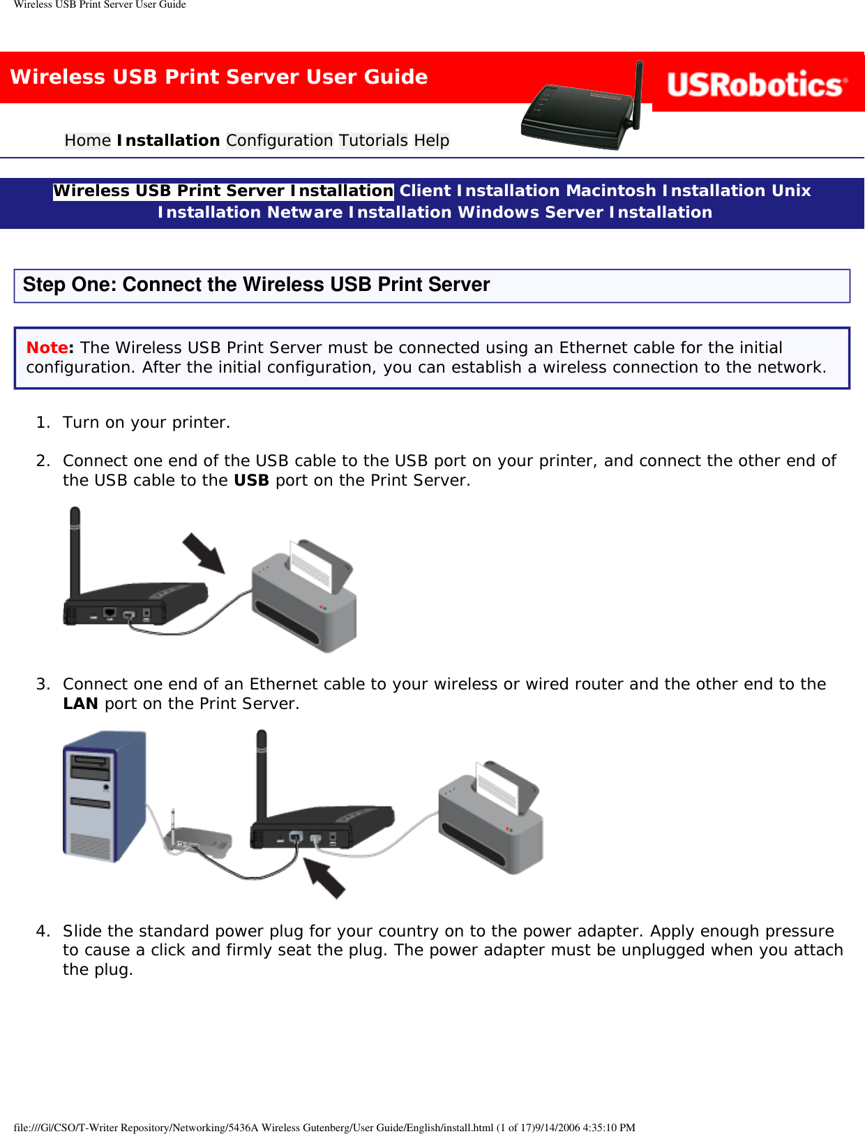 Wireless USB Print Server User GuideWireless USB Print Server User GuideHome Installation Configuration Tutorials Help Wireless USB Print Server Installation Client Installation Macintosh Installation Unix Installation Netware Installation Windows Server Installation Step One: Connect the Wireless USB Print ServerNote: The Wireless USB Print Server must be connected using an Ethernet cable for the initial configuration. After the initial configuration, you can establish a wireless connection to the network.1.  Turn on your printer. 2.  Connect one end of the USB cable to the USB port on your printer, and connect the other end of the USB cable to the USB port on the Print Server.   3.  Connect one end of an Ethernet cable to your wireless or wired router and the other end to the LAN port on the Print Server.   4.  Slide the standard power plug for your country on to the power adapter. Apply enough pressure to cause a click and firmly seat the plug. The power adapter must be unplugged when you attach the plug.  file:///G|/CSO/T-Writer Repository/Networking/5436A Wireless Gutenberg/User Guide/English/install.html (1 of 17)9/14/2006 4:35:10 PM