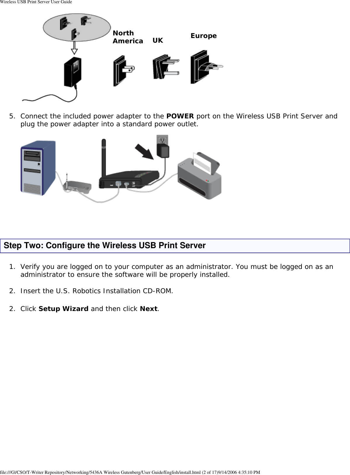 Wireless USB Print Server User GuideNorth America UK Europe5.  Connect the included power adapter to the POWER port on the Wireless USB Print Server and plug the power adapter into a standard power outlet.     Step Two: Configure the Wireless USB Print Server1.  Verify you are logged on to your computer as an administrator. You must be logged on as an administrator to ensure the software will be properly installed. 2.  Insert the U.S. Robotics Installation CD-ROM. 2.  Click Setup Wizard and then click Next.  file:///G|/CSO/T-Writer Repository/Networking/5436A Wireless Gutenberg/User Guide/English/install.html (2 of 17)9/14/2006 4:35:10 PM