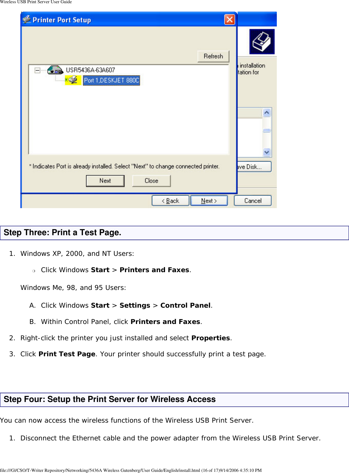 Wireless USB Print Server User Guide  Step Three: Print a Test Page. 1.  Windows XP, 2000, and NT Users: ❍     Click Windows Start &gt; Printers and Faxes. Windows Me, 98, and 95 Users:A.  Click Windows Start &gt; Settings &gt; Control Panel. B.  Within Control Panel, click Printers and Faxes. 2.  Right-click the printer you just installed and select Properties. 3.  Click Print Test Page. Your printer should successfully print a test page.  Step Four: Setup the Print Server for Wireless Access You can now access the wireless functions of the Wireless USB Print Server.1.  Disconnect the Ethernet cable and the power adapter from the Wireless USB Print Server. file:///G|/CSO/T-Writer Repository/Networking/5436A Wireless Gutenberg/User Guide/English/install.html (16 of 17)9/14/2006 4:35:10 PM