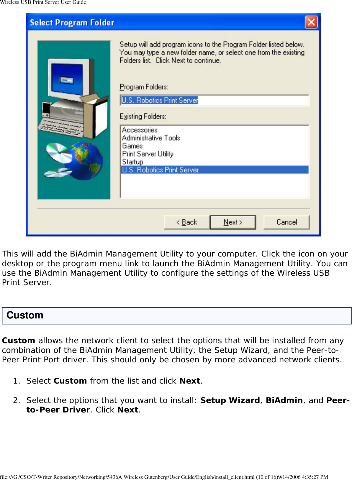 Wireless USB Print Server User Guide This will add the BiAdmin Management Utility to your computer. Click the icon on your desktop or the program menu link to launch the BiAdmin Management Utility. You can use the BiAdmin Management Utility to configure the settings of the Wireless USB Print Server. CustomCustom allows the network client to select the options that will be installed from any combination of the BiAdmin Management Utility, the Setup Wizard, and the Peer-to-Peer Print Port driver. This should only be chosen by more advanced network clients.1.  Select Custom from the list and click Next. 2.  Select the options that you want to install: Setup Wizard, BiAdmin, and Peer-to-Peer Driver. Click Next.  file:///G|/CSO/T-Writer Repository/Networking/5436A Wireless Gutenberg/User Guide/English/install_client.html (10 of 16)9/14/2006 4:35:27 PM