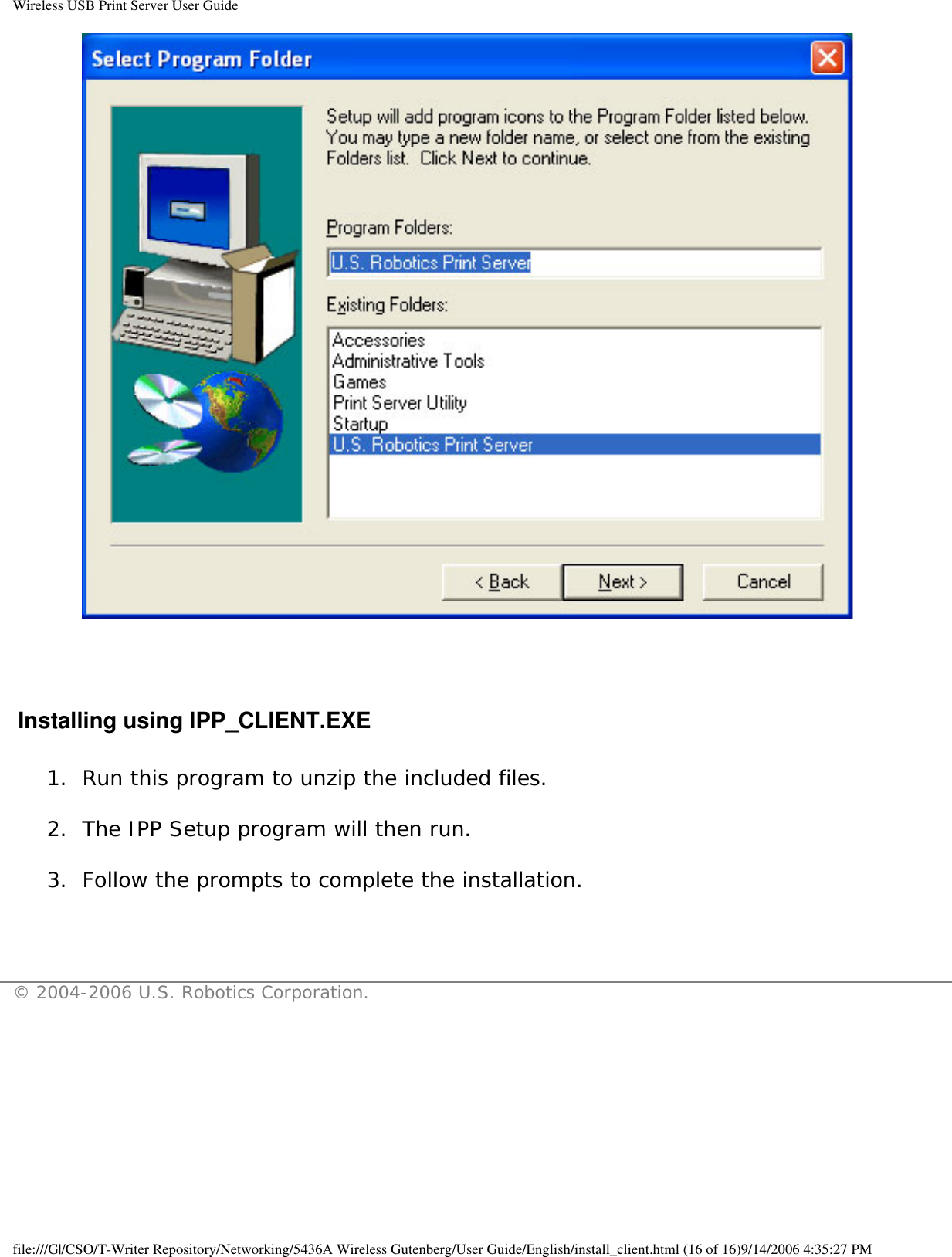 Wireless USB Print Server User Guide  Installing using IPP_CLIENT.EXE1.  Run this program to unzip the included files. 2.  The IPP Setup program will then run. 3.  Follow the prompts to complete the installation.  © 2004-2006 U.S. Robotics Corporation.file:///G|/CSO/T-Writer Repository/Networking/5436A Wireless Gutenberg/User Guide/English/install_client.html (16 of 16)9/14/2006 4:35:27 PM
