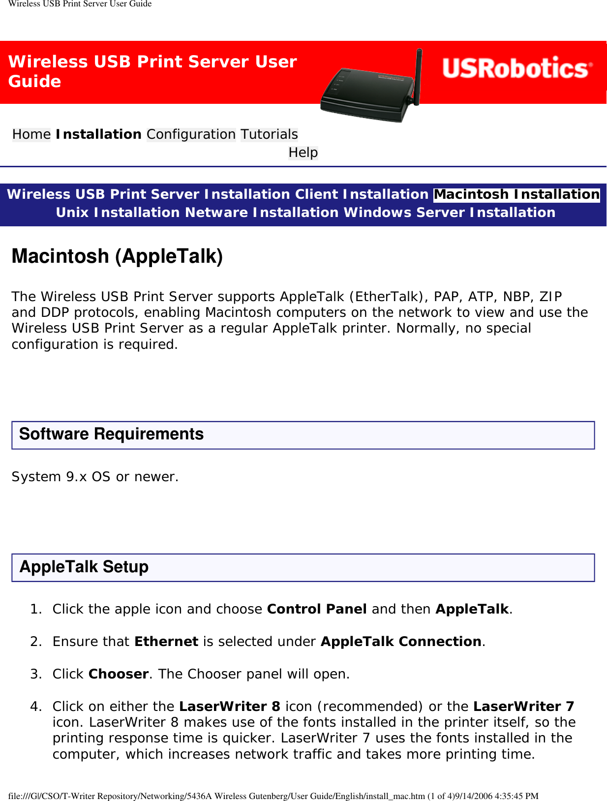 Wireless USB Print Server User GuideWireless USB Print Server User GuideHome Installation Configuration Tutorials Help Wireless USB Print Server Installation Client Installation Macintosh Installation Unix Installation Netware Installation Windows Server Installation Macintosh (AppleTalk)The Wireless USB Print Server supports AppleTalk (EtherTalk), PAP, ATP, NBP, ZIP and DDP protocols, enabling Macintosh computers on the network to view and use the Wireless USB Print Server as a regular AppleTalk printer. Normally, no special configuration is required.  Software RequirementsSystem 9.x OS or newer. AppleTalk Setup1.  Click the apple icon and choose Control Panel and then AppleTalk. 2.  Ensure that Ethernet is selected under AppleTalk Connection. 3.  Click Chooser. The Chooser panel will open. 4.  Click on either the LaserWriter 8 icon (recommended) or the LaserWriter 7 icon. LaserWriter 8 makes use of the fonts installed in the printer itself, so the printing response time is quicker. LaserWriter 7 uses the fonts installed in the computer, which increases network traffic and takes more printing time. file:///G|/CSO/T-Writer Repository/Networking/5436A Wireless Gutenberg/User Guide/English/install_mac.htm (1 of 4)9/14/2006 4:35:45 PM