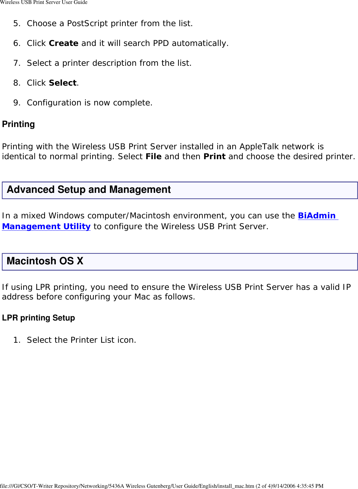 Wireless USB Print Server User Guide5.  Choose a PostScript printer from the list. 6.  Click Create and it will search PPD automatically. 7.  Select a printer description from the list. 8.  Click Select. 9.  Configuration is now complete. PrintingPrinting with the Wireless USB Print Server installed in an AppleTalk network is identical to normal printing. Select File and then Print and choose the desired printer.Advanced Setup and ManagementIn a mixed Windows computer/Macintosh environment, you can use the BiAdmin Management Utility to configure the Wireless USB Print Server. Macintosh OS XIf using LPR printing, you need to ensure the Wireless USB Print Server has a valid IP address before configuring your Mac as follows.LPR printing Setup1.  Select the Printer List icon.   file:///G|/CSO/T-Writer Repository/Networking/5436A Wireless Gutenberg/User Guide/English/install_mac.htm (2 of 4)9/14/2006 4:35:45 PM