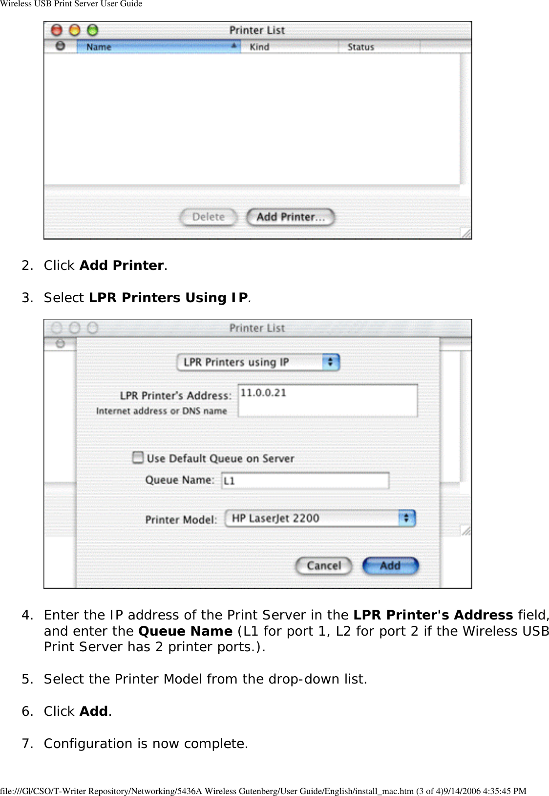 Wireless USB Print Server User Guide 2.  Click Add Printer. 3.  Select LPR Printers Using IP.    4.  Enter the IP address of the Print Server in the LPR Printer&apos;s Address field, and enter the Queue Name (L1 for port 1, L2 for port 2 if the Wireless USB Print Server has 2 printer ports.). 5.  Select the Printer Model from the drop-down list. 6.  Click Add. 7.  Configuration is now complete. file:///G|/CSO/T-Writer Repository/Networking/5436A Wireless Gutenberg/User Guide/English/install_mac.htm (3 of 4)9/14/2006 4:35:45 PM