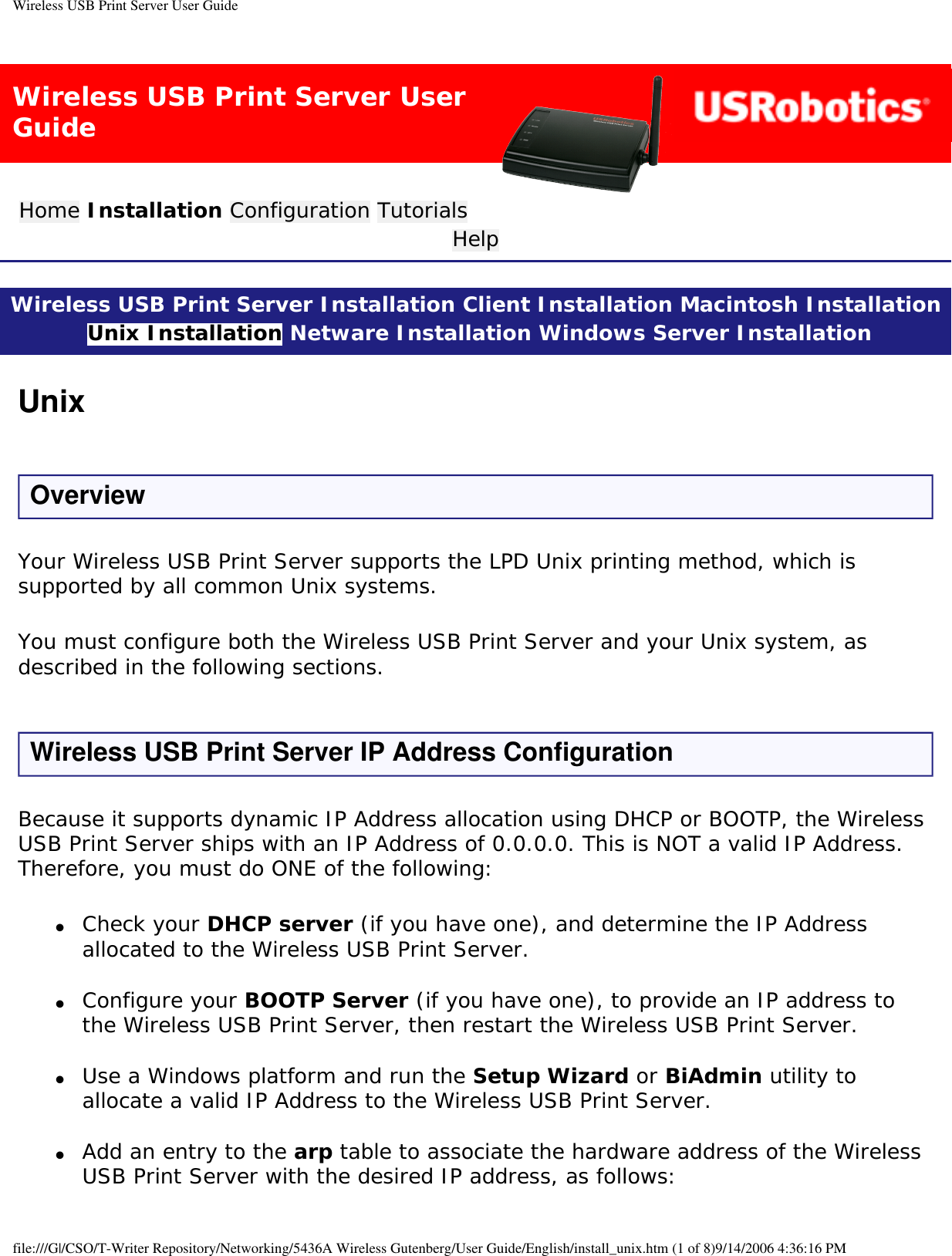 Wireless USB Print Server User GuideWireless USB Print Server User GuideHome Installation Configuration Tutorials Help Wireless USB Print Server Installation Client Installation Macintosh Installation Unix Installation Netware Installation Windows Server Installation UnixOverviewYour Wireless USB Print Server supports the LPD Unix printing method, which is supported by all common Unix systems.You must configure both the Wireless USB Print Server and your Unix system, as described in the following sections.Wireless USB Print Server IP Address ConfigurationBecause it supports dynamic IP Address allocation using DHCP or BOOTP, the Wireless USB Print Server ships with an IP Address of 0.0.0.0. This is NOT a valid IP Address. Therefore, you must do ONE of the following:●     Check your DHCP server (if you have one), and determine the IP Address allocated to the Wireless USB Print Server. ●     Configure your BOOTP Server (if you have one), to provide an IP address to the Wireless USB Print Server, then restart the Wireless USB Print Server. ●     Use a Windows platform and run the Setup Wizard or BiAdmin utility to allocate a valid IP Address to the Wireless USB Print Server. ●     Add an entry to the arp table to associate the hardware address of the Wireless USB Print Server with the desired IP address, as follows: file:///G|/CSO/T-Writer Repository/Networking/5436A Wireless Gutenberg/User Guide/English/install_unix.htm (1 of 8)9/14/2006 4:36:16 PM
