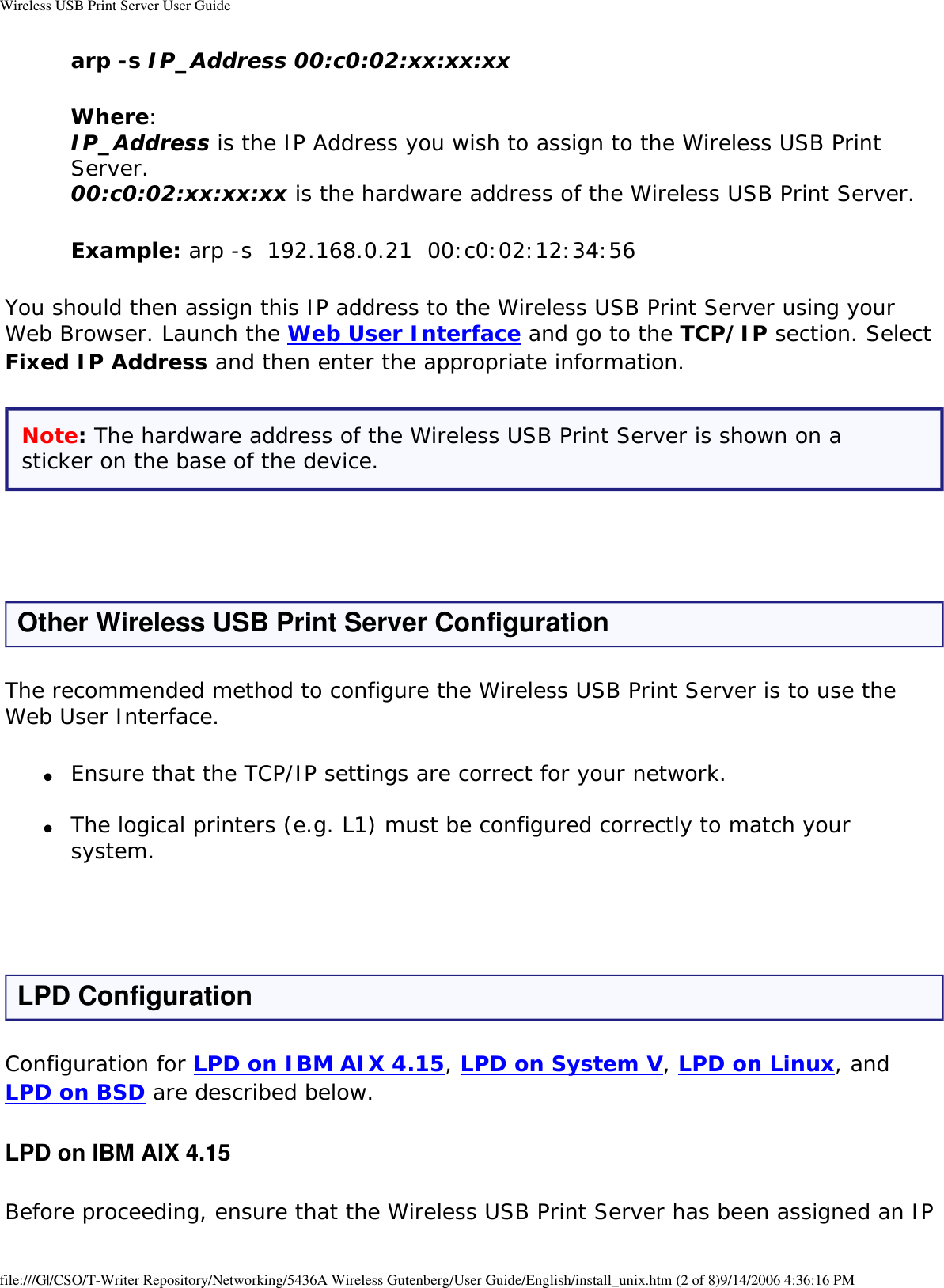 Wireless USB Print Server User Guidearp -s IP_Address 00:c0:02:xx:xx:xx Where: IP_Address is the IP Address you wish to assign to the Wireless USB Print Server. 00:c0:02:xx:xx:xx is the hardware address of the Wireless USB Print Server.Example: arp -s  192.168.0.21  00:c0:02:12:34:56You should then assign this IP address to the Wireless USB Print Server using your Web Browser. Launch the Web User Interface and go to the TCP/IP section. Select Fixed IP Address and then enter the appropriate information.Note: The hardware address of the Wireless USB Print Server is shown on a sticker on the base of the device. Other Wireless USB Print Server ConfigurationThe recommended method to configure the Wireless USB Print Server is to use the Web User Interface.●     Ensure that the TCP/IP settings are correct for your network. ●     The logical printers (e.g. L1) must be configured correctly to match your system.  LPD ConfigurationConfiguration for LPD on IBM AIX 4.15, LPD on System V, LPD on Linux, and LPD on BSD are described below.LPD on IBM AIX 4.15Before proceeding, ensure that the Wireless USB Print Server has been assigned an IP file:///G|/CSO/T-Writer Repository/Networking/5436A Wireless Gutenberg/User Guide/English/install_unix.htm (2 of 8)9/14/2006 4:36:16 PM
