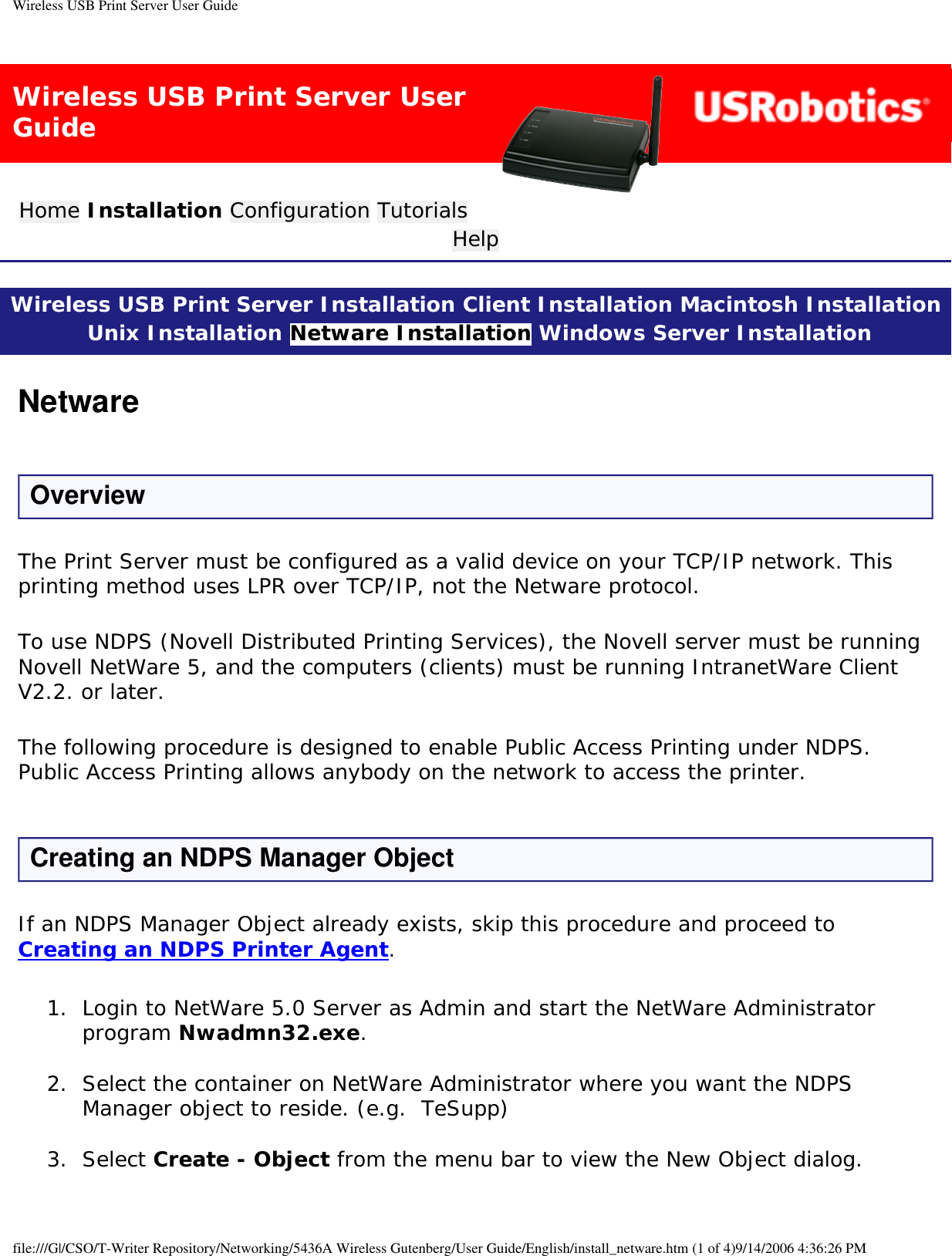 Wireless USB Print Server User GuideWireless USB Print Server User GuideHome Installation Configuration Tutorials Help Wireless USB Print Server Installation Client Installation Macintosh Installation Unix Installation Netware Installation Windows Server Installation NetwareOverviewThe Print Server must be configured as a valid device on your TCP/IP network. This printing method uses LPR over TCP/IP, not the Netware protocol.To use NDPS (Novell Distributed Printing Services), the Novell server must be running Novell NetWare 5, and the computers (clients) must be running IntranetWare Client V2.2. or later.The following procedure is designed to enable Public Access Printing under NDPS. Public Access Printing allows anybody on the network to access the printer.Creating an NDPS Manager ObjectIf an NDPS Manager Object already exists, skip this procedure and proceed to Creating an NDPS Printer Agent.1.  Login to NetWare 5.0 Server as Admin and start the NetWare Administrator program Nwadmn32.exe. 2.  Select the container on NetWare Administrator where you want the NDPS Manager object to reside. (e.g.  TeSupp) 3.  Select Create - Object from the menu bar to view the New Object dialog. file:///G|/CSO/T-Writer Repository/Networking/5436A Wireless Gutenberg/User Guide/English/install_netware.htm (1 of 4)9/14/2006 4:36:26 PM