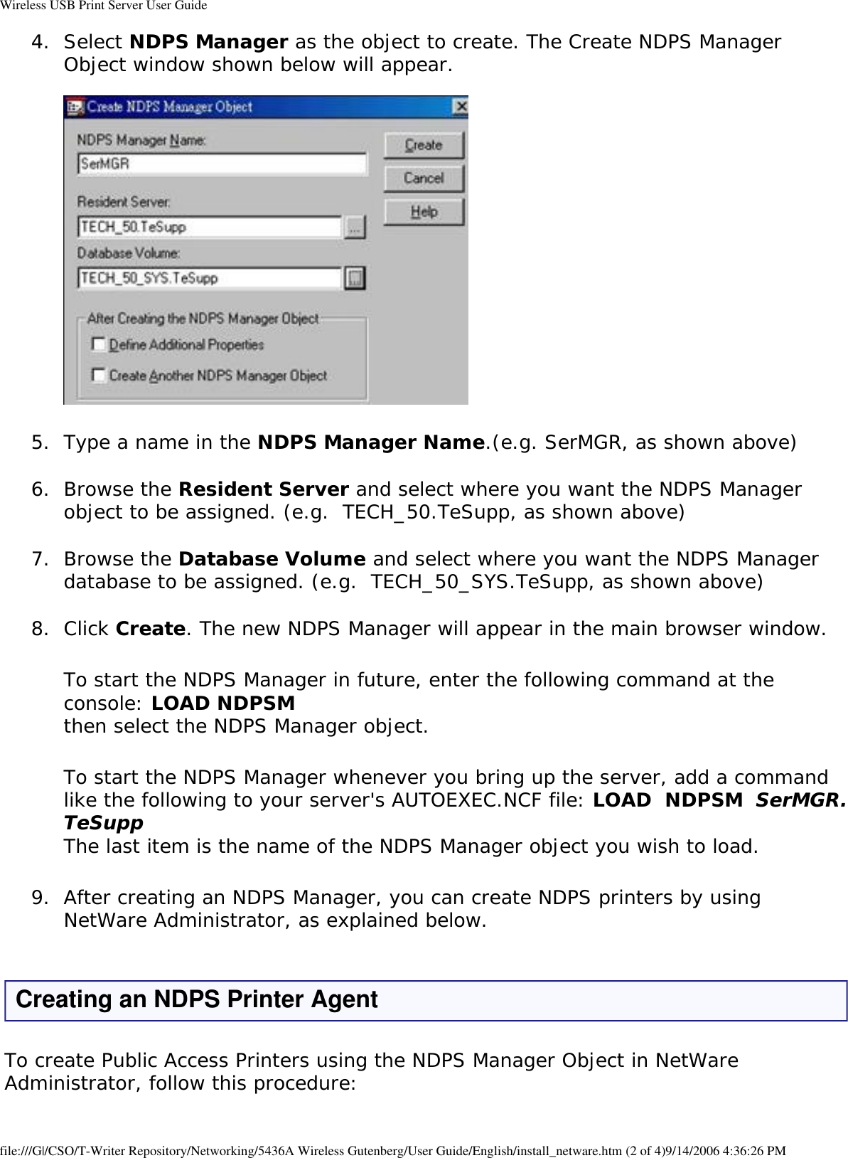 Wireless USB Print Server User Guide4.  Select NDPS Manager as the object to create. The Create NDPS Manager Object window shown below will appear.   5.  Type a name in the NDPS Manager Name.(e.g. SerMGR, as shown above) 6.  Browse the Resident Server and select where you want the NDPS Manager object to be assigned. (e.g.  TECH_50.TeSupp, as shown above) 7.  Browse the Database Volume and select where you want the NDPS Manager database to be assigned. (e.g.  TECH_50_SYS.TeSupp, as shown above) 8.  Click Create. The new NDPS Manager will appear in the main browser window. To start the NDPS Manager in future, enter the following command at the console: LOAD NDPSM then select the NDPS Manager object.To start the NDPS Manager whenever you bring up the server, add a command like the following to your server&apos;s AUTOEXEC.NCF file: LOAD  NDPSM  SerMGR.TeSupp The last item is the name of the NDPS Manager object you wish to load.9.  After creating an NDPS Manager, you can create NDPS printers by using NetWare Administrator, as explained below. Creating an NDPS Printer AgentTo create Public Access Printers using the NDPS Manager Object in NetWare Administrator, follow this procedure:file:///G|/CSO/T-Writer Repository/Networking/5436A Wireless Gutenberg/User Guide/English/install_netware.htm (2 of 4)9/14/2006 4:36:26 PM