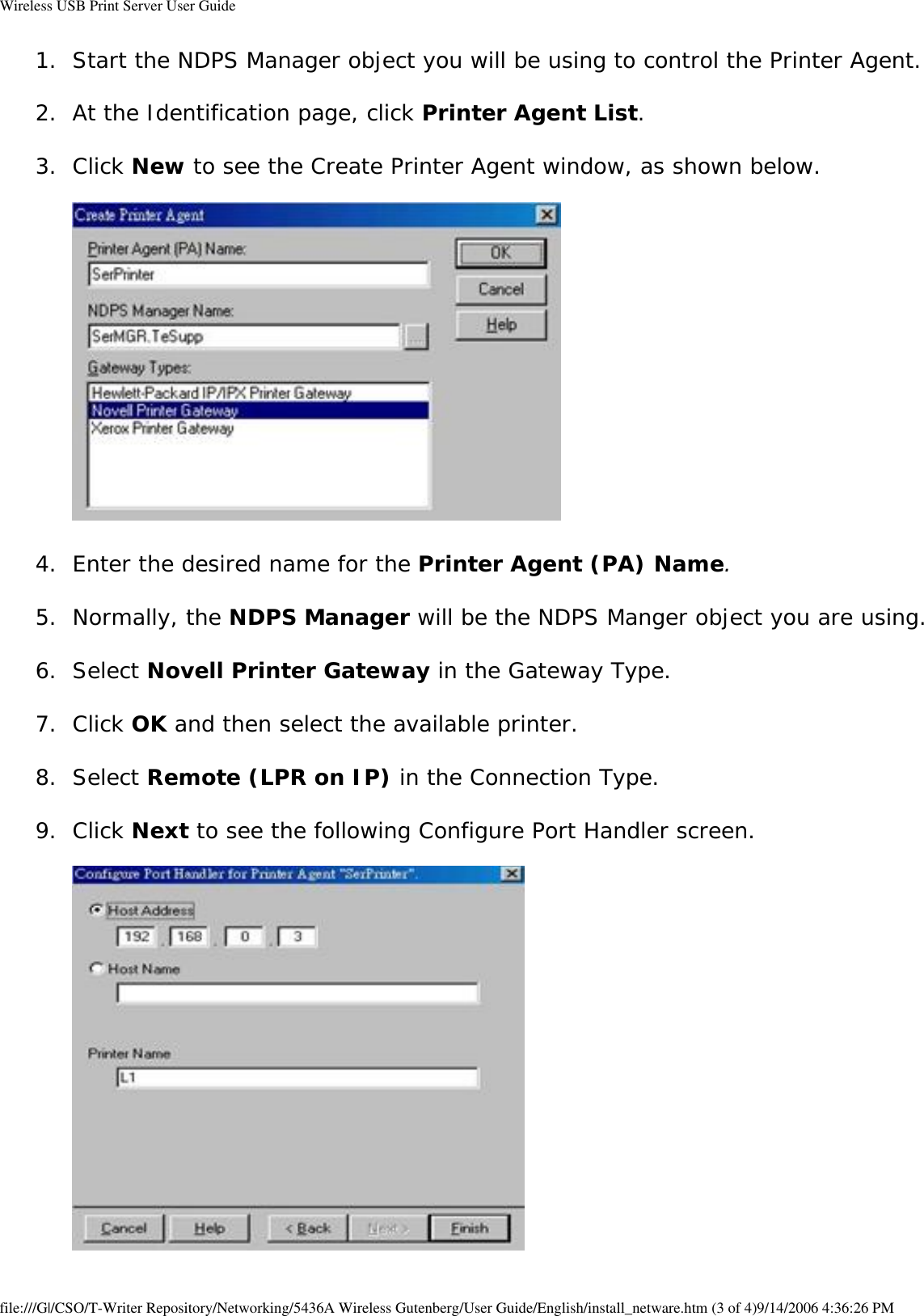 Wireless USB Print Server User Guide1.  Start the NDPS Manager object you will be using to control the Printer Agent. 2.  At the Identification page, click Printer Agent List. 3.  Click New to see the Create Printer Agent window, as shown below.    4.  Enter the desired name for the Printer Agent (PA) Name. 5.  Normally, the NDPS Manager will be the NDPS Manger object you are using. 6.  Select Novell Printer Gateway in the Gateway Type. 7.  Click OK and then select the available printer. 8.  Select Remote (LPR on IP) in the Connection Type. 9.  Click Next to see the following Configure Port Handler screen.    file:///G|/CSO/T-Writer Repository/Networking/5436A Wireless Gutenberg/User Guide/English/install_netware.htm (3 of 4)9/14/2006 4:36:26 PM