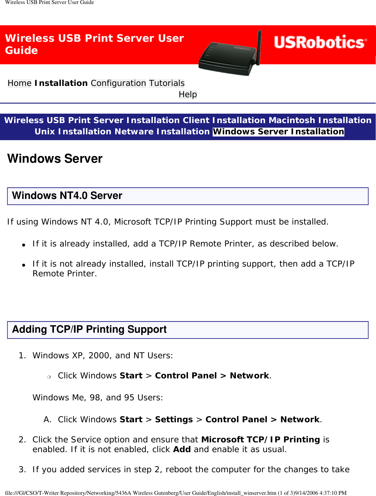 Wireless USB Print Server User GuideWireless USB Print Server User GuideHome Installation Configuration Tutorials Help Wireless USB Print Server Installation Client Installation Macintosh Installation Unix Installation Netware Installation Windows Server Installation Windows ServerWindows NT4.0 ServerIf using Windows NT 4.0, Microsoft TCP/IP Printing Support must be installed. ●     If it is already installed, add a TCP/IP Remote Printer, as described below. ●     If it is not already installed, install TCP/IP printing support, then add a TCP/IP Remote Printer.  Adding TCP/IP Printing Support1.  Windows XP, 2000, and NT Users: ❍     Click Windows Start &gt; Control Panel &gt; Network. Windows Me, 98, and 95 Users:A.  Click Windows Start &gt; Settings &gt; Control Panel &gt; Network. 2.  Click the Service option and ensure that Microsoft TCP/IP Printing is enabled. If it is not enabled, click Add and enable it as usual. 3.  If you added services in step 2, reboot the computer for the changes to take file:///G|/CSO/T-Writer Repository/Networking/5436A Wireless Gutenberg/User Guide/English/install_winserver.htm (1 of 3)9/14/2006 4:37:10 PM