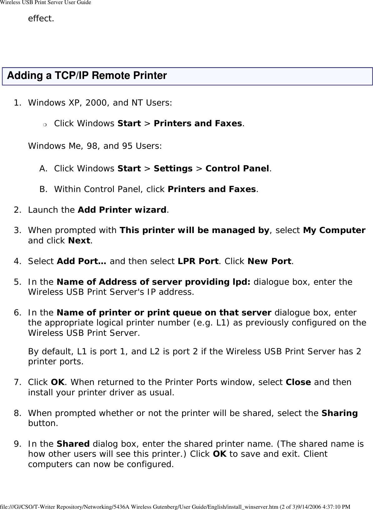 Wireless USB Print Server User Guideeffect.  Adding a TCP/IP Remote Printer1.  Windows XP, 2000, and NT Users: ❍     Click Windows Start &gt; Printers and Faxes. Windows Me, 98, and 95 Users:A.  Click Windows Start &gt; Settings &gt; Control Panel. B.  Within Control Panel, click Printers and Faxes. 2.  Launch the Add Printer wizard. 3.  When prompted with This printer will be managed by, select My Computer and click Next. 4.  Select Add Port… and then select LPR Port. Click New Port. 5.  In the Name of Address of server providing lpd: dialogue box, enter the Wireless USB Print Server&apos;s IP address. 6.  In the Name of printer or print queue on that server dialogue box, enter the appropriate logical printer number (e.g. L1) as previously configured on the Wireless USB Print Server.  By default, L1 is port 1, and L2 is port 2 if the Wireless USB Print Server has 2 printer ports. 7.  Click OK. When returned to the Printer Ports window, select Close and then install your printer driver as usual. 8.  When prompted whether or not the printer will be shared, select the Sharing button. 9.  In the Shared dialog box, enter the shared printer name. (The shared name is how other users will see this printer.) Click OK to save and exit. Client computers can now be configured. file:///G|/CSO/T-Writer Repository/Networking/5436A Wireless Gutenberg/User Guide/English/install_winserver.htm (2 of 3)9/14/2006 4:37:10 PM