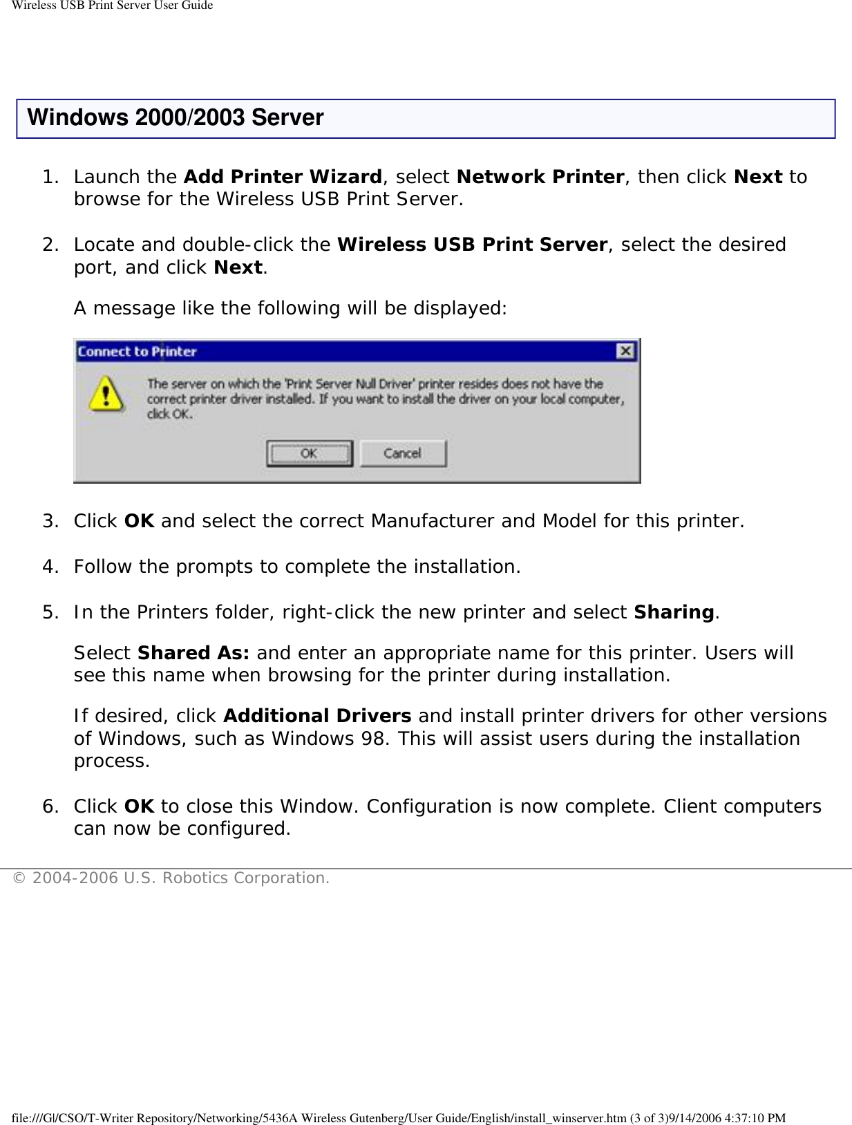 Wireless USB Print Server User Guide Windows 2000/2003 Server1.  Launch the Add Printer Wizard, select Network Printer, then click Next to browse for the Wireless USB Print Server. 2.  Locate and double-click the Wireless USB Print Server, select the desired port, and click Next.  A message like the following will be displayed:    3.  Click OK and select the correct Manufacturer and Model for this printer. 4.  Follow the prompts to complete the installation. 5.  In the Printers folder, right-click the new printer and select Sharing.  Select Shared As: and enter an appropriate name for this printer. Users will see this name when browsing for the printer during installation.  If desired, click Additional Drivers and install printer drivers for other versions of Windows, such as Windows 98. This will assist users during the installation process. 6.  Click OK to close this Window. Configuration is now complete. Client computers can now be configured. © 2004-2006 U.S. Robotics Corporation.file:///G|/CSO/T-Writer Repository/Networking/5436A Wireless Gutenberg/User Guide/English/install_winserver.htm (3 of 3)9/14/2006 4:37:10 PM