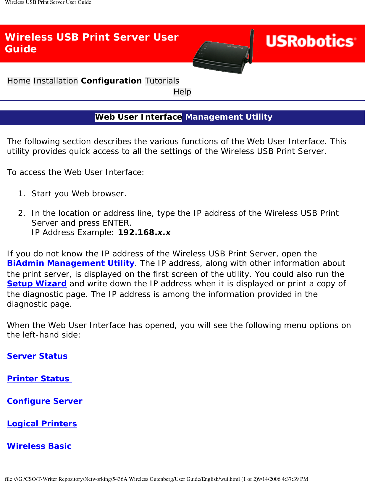 Wireless USB Print Server User GuideWireless USB Print Server User GuideHome Installation Configuration Tutorials Help Web User Interface Management Utility The following section describes the various functions of the Web User Interface. This utility provides quick access to all the settings of the Wireless USB Print Server. To access the Web User Interface:1.  Start you Web browser. 2.  In the location or address line, type the IP address of the Wireless USB Print Server and press ENTER.  IP Address Example: 192.168.x.x If you do not know the IP address of the Wireless USB Print Server, open the BiAdmin Management Utility. The IP address, along with other information about the print server, is displayed on the first screen of the utility. You could also run the Setup Wizard and write down the IP address when it is displayed or print a copy of the diagnostic page. The IP address is among the information provided in the diagnostic page. When the Web User Interface has opened, you will see the following menu options on the left-hand side: Server StatusPrinter Status Configure ServerLogical PrintersWireless Basicfile:///G|/CSO/T-Writer Repository/Networking/5436A Wireless Gutenberg/User Guide/English/wui.html (1 of 2)9/14/2006 4:37:39 PM