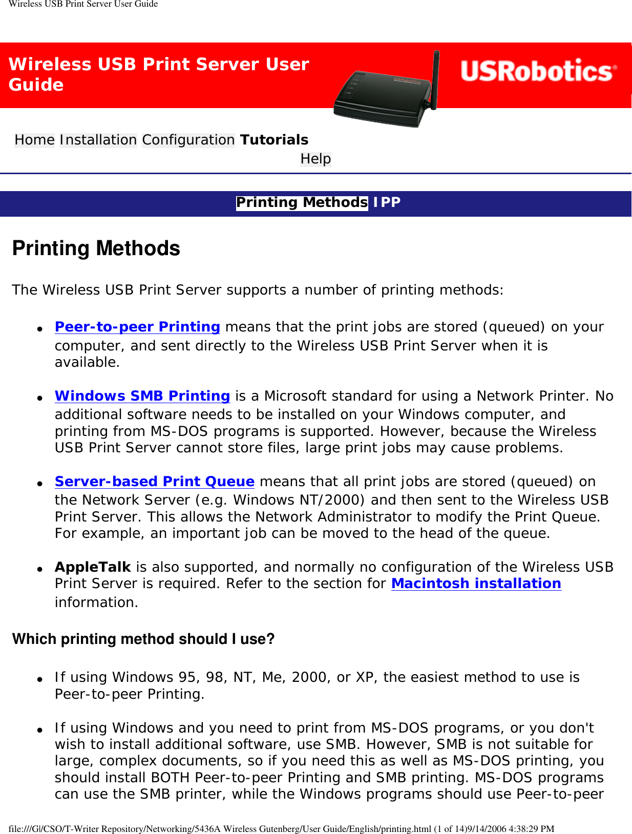 Wireless USB Print Server User GuideWireless USB Print Server User GuideHome Installation Configuration Tutorials Help Printing Methods IPP Printing MethodsThe Wireless USB Print Server supports a number of printing methods:●     Peer-to-peer Printing means that the print jobs are stored (queued) on your computer, and sent directly to the Wireless USB Print Server when it is available. ●     Windows SMB Printing is a Microsoft standard for using a Network Printer. No additional software needs to be installed on your Windows computer, and printing from MS-DOS programs is supported. However, because the Wireless USB Print Server cannot store files, large print jobs may cause problems. ●     Server-based Print Queue means that all print jobs are stored (queued) on the Network Server (e.g. Windows NT/2000) and then sent to the Wireless USB Print Server. This allows the Network Administrator to modify the Print Queue. For example, an important job can be moved to the head of the queue. ●     AppleTalk is also supported, and normally no configuration of the Wireless USB Print Server is required. Refer to the section for Macintosh installation information. Which printing method should I use?●     If using Windows 95, 98, NT, Me, 2000, or XP, the easiest method to use is Peer-to-peer Printing. ●     If using Windows and you need to print from MS-DOS programs, or you don&apos;t wish to install additional software, use SMB. However, SMB is not suitable for large, complex documents, so if you need this as well as MS-DOS printing, you should install BOTH Peer-to-peer Printing and SMB printing. MS-DOS programs can use the SMB printer, while the Windows programs should use Peer-to-peer file:///G|/CSO/T-Writer Repository/Networking/5436A Wireless Gutenberg/User Guide/English/printing.html (1 of 14)9/14/2006 4:38:29 PM
