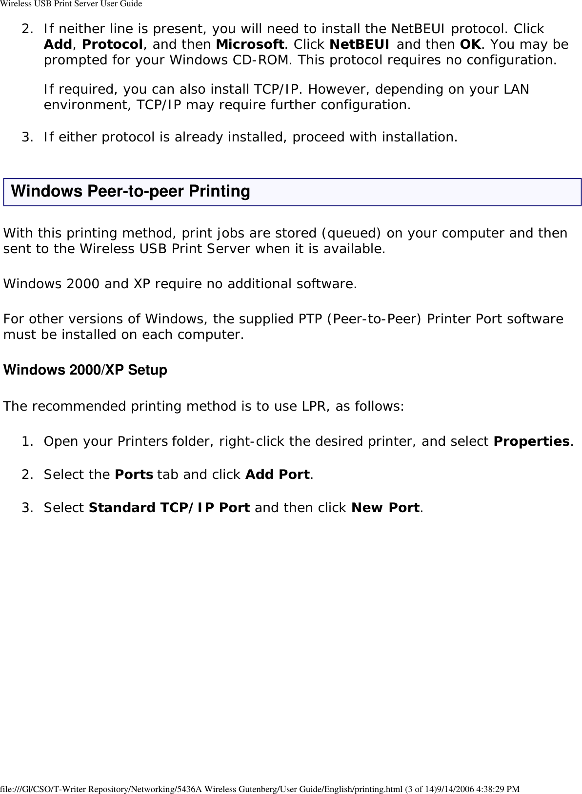Wireless USB Print Server User Guide2.  If neither line is present, you will need to install the NetBEUI protocol. Click Add, Protocol, and then Microsoft. Click NetBEUI and then OK. You may be prompted for your Windows CD-ROM. This protocol requires no configuration.  If required, you can also install TCP/IP. However, depending on your LAN environment, TCP/IP may require further configuration. 3.  If either protocol is already installed, proceed with installation. Windows Peer-to-peer PrintingWith this printing method, print jobs are stored (queued) on your computer and then sent to the Wireless USB Print Server when it is available.Windows 2000 and XP require no additional software.For other versions of Windows, the supplied PTP (Peer-to-Peer) Printer Port software must be installed on each computer.Windows 2000/XP SetupThe recommended printing method is to use LPR, as follows:1.  Open your Printers folder, right-click the desired printer, and select Properties. 2.  Select the Ports tab and click Add Port. 3.  Select Standard TCP/IP Port and then click New Port.   file:///G|/CSO/T-Writer Repository/Networking/5436A Wireless Gutenberg/User Guide/English/printing.html (3 of 14)9/14/2006 4:38:29 PM
