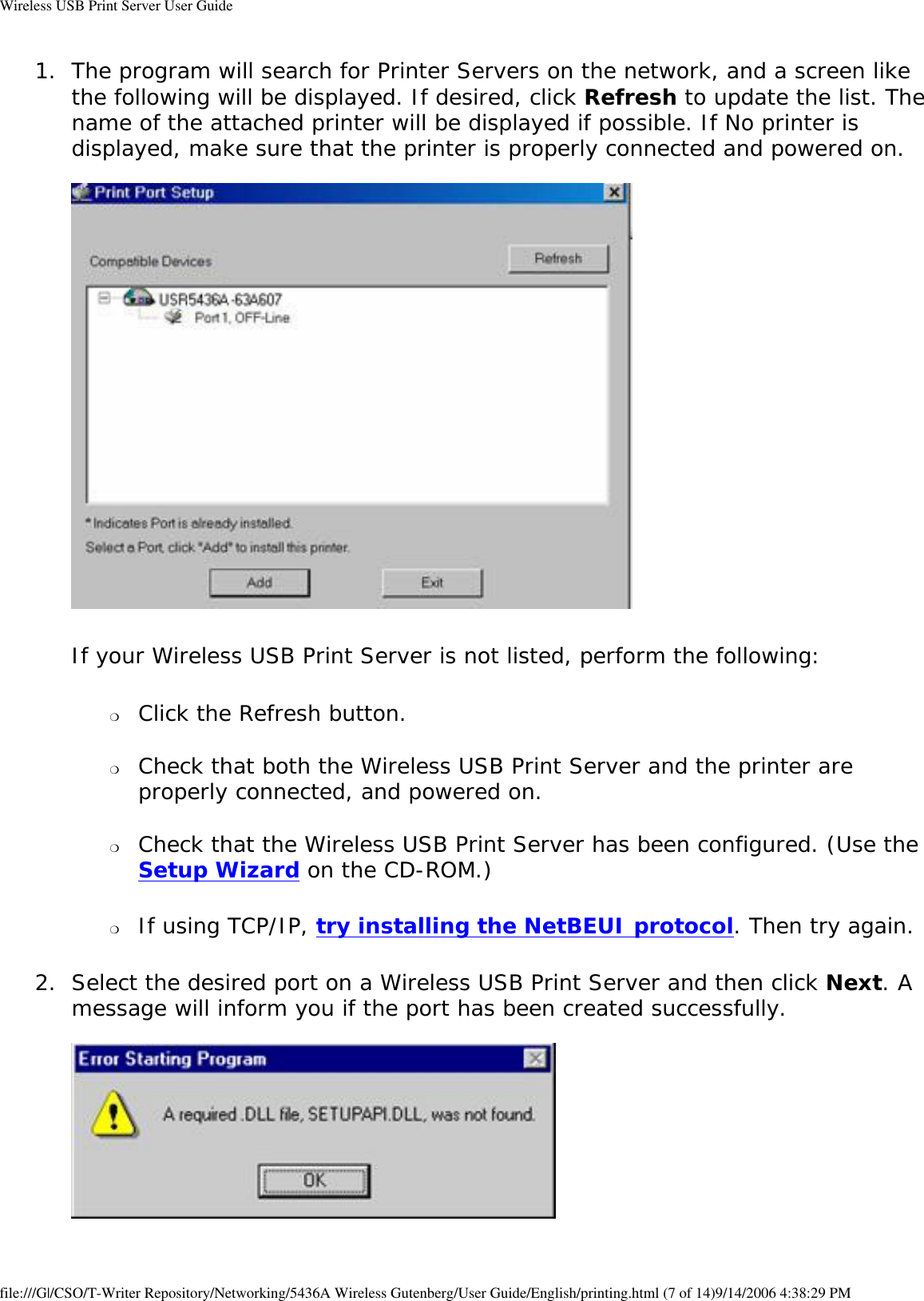 Wireless USB Print Server User Guide1.  The program will search for Printer Servers on the network, and a screen like the following will be displayed. If desired, click Refresh to update the list. The name of the attached printer will be displayed if possible. If No printer is displayed, make sure that the printer is properly connected and powered on.    If your Wireless USB Print Server is not listed, perform the following:❍     Click the Refresh button. ❍     Check that both the Wireless USB Print Server and the printer are properly connected, and powered on. ❍     Check that the Wireless USB Print Server has been configured. (Use the Setup Wizard on the CD-ROM.) ❍     If using TCP/IP, try installing the NetBEUI protocol. Then try again. 2.  Select the desired port on a Wireless USB Print Server and then click Next. A message will inform you if the port has been created successfully.     file:///G|/CSO/T-Writer Repository/Networking/5436A Wireless Gutenberg/User Guide/English/printing.html (7 of 14)9/14/2006 4:38:29 PM