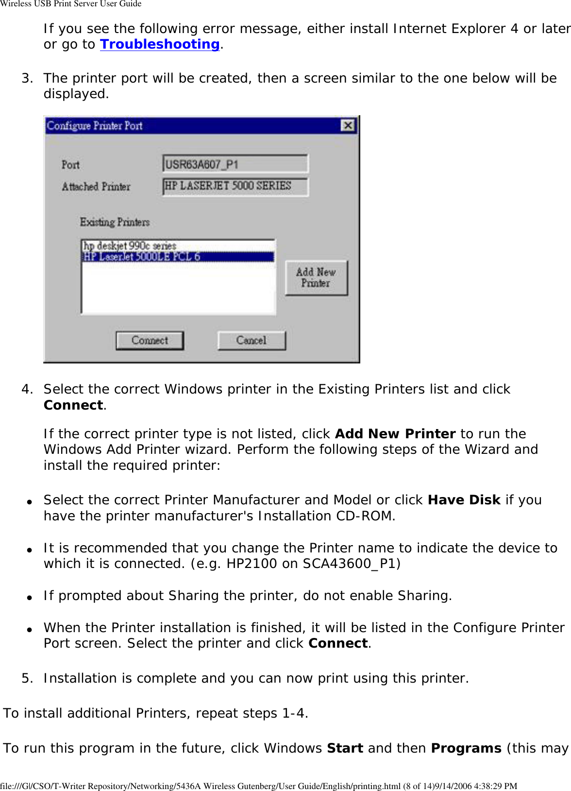 Wireless USB Print Server User GuideIf you see the following error message, either install Internet Explorer 4 or later or go to Troubleshooting. 3.  The printer port will be created, then a screen similar to the one below will be displayed.   4.  Select the correct Windows printer in the Existing Printers list and click Connect.  If the correct printer type is not listed, click Add New Printer to run the Windows Add Printer wizard. Perform the following steps of the Wizard and install the required printer: ●     Select the correct Printer Manufacturer and Model or click Have Disk if you have the printer manufacturer&apos;s Installation CD-ROM. ●     It is recommended that you change the Printer name to indicate the device to which it is connected. (e.g. HP2100 on SCA43600_P1) ●     If prompted about Sharing the printer, do not enable Sharing. ●     When the Printer installation is finished, it will be listed in the Configure Printer Port screen. Select the printer and click Connect. 5.  Installation is complete and you can now print using this printer. To install additional Printers, repeat steps 1-4.To run this program in the future, click Windows Start and then Programs (this may file:///G|/CSO/T-Writer Repository/Networking/5436A Wireless Gutenberg/User Guide/English/printing.html (8 of 14)9/14/2006 4:38:29 PM