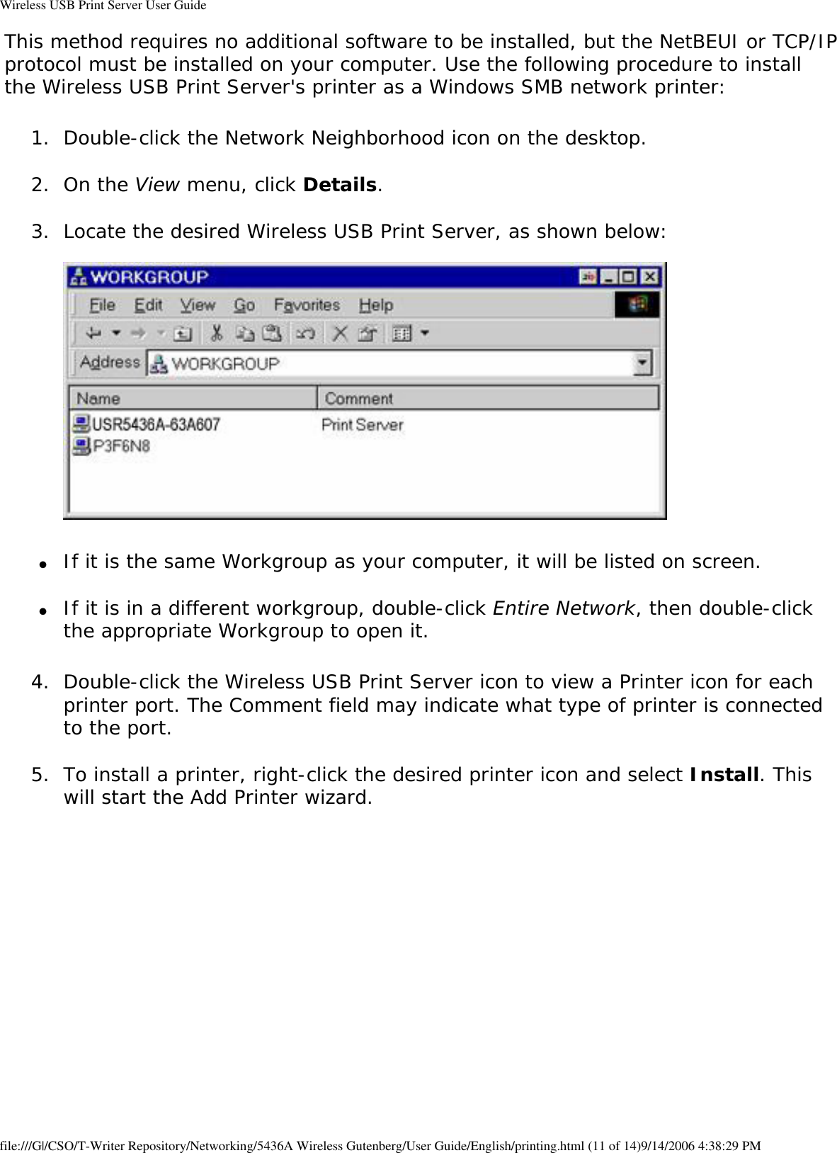 Wireless USB Print Server User GuideThis method requires no additional software to be installed, but the NetBEUI or TCP/IP protocol must be installed on your computer. Use the following procedure to install the Wireless USB Print Server&apos;s printer as a Windows SMB network printer:1.  Double-click the Network Neighborhood icon on the desktop. 2.  On the View menu, click Details. 3.  Locate the desired Wireless USB Print Server, as shown below:    ●     If it is the same Workgroup as your computer, it will be listed on screen. ●     If it is in a different workgroup, double-click Entire Network, then double-click the appropriate Workgroup to open it. 4.  Double-click the Wireless USB Print Server icon to view a Printer icon for each printer port. The Comment field may indicate what type of printer is connected to the port. 5.  To install a printer, right-click the desired printer icon and select Install. This will start the Add Printer wizard.   file:///G|/CSO/T-Writer Repository/Networking/5436A Wireless Gutenberg/User Guide/English/printing.html (11 of 14)9/14/2006 4:38:29 PM