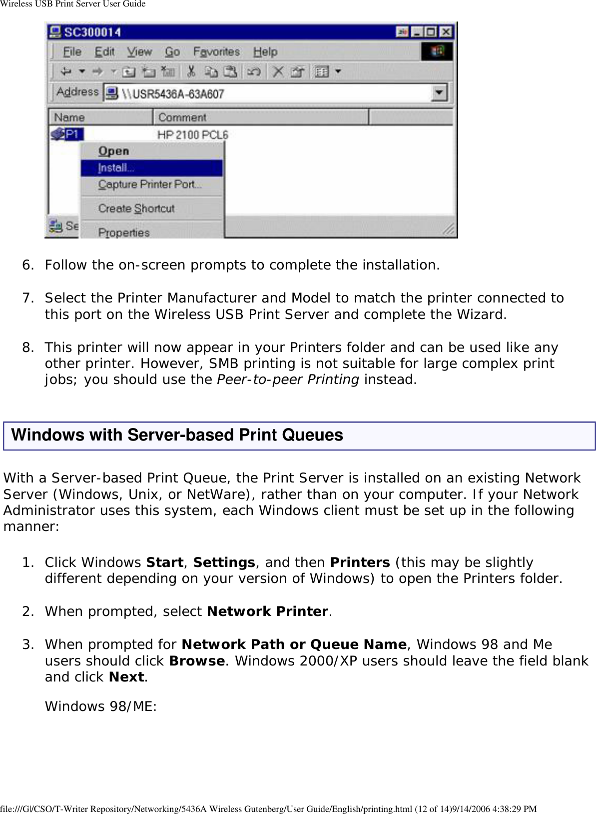 Wireless USB Print Server User Guide 6.  Follow the on-screen prompts to complete the installation. 7.  Select the Printer Manufacturer and Model to match the printer connected to this port on the Wireless USB Print Server and complete the Wizard. 8.  This printer will now appear in your Printers folder and can be used like any other printer. However, SMB printing is not suitable for large complex print jobs; you should use the Peer-to-peer Printing instead. Windows with Server-based Print QueuesWith a Server-based Print Queue, the Print Server is installed on an existing Network Server (Windows, Unix, or NetWare), rather than on your computer. If your Network Administrator uses this system, each Windows client must be set up in the following manner:1.  Click Windows Start, Settings, and then Printers (this may be slightly different depending on your version of Windows) to open the Printers folder. 2.  When prompted, select Network Printer. 3.  When prompted for Network Path or Queue Name, Windows 98 and Me users should click Browse. Windows 2000/XP users should leave the field blank and click Next.   Windows 98/ME:  file:///G|/CSO/T-Writer Repository/Networking/5436A Wireless Gutenberg/User Guide/English/printing.html (12 of 14)9/14/2006 4:38:29 PM