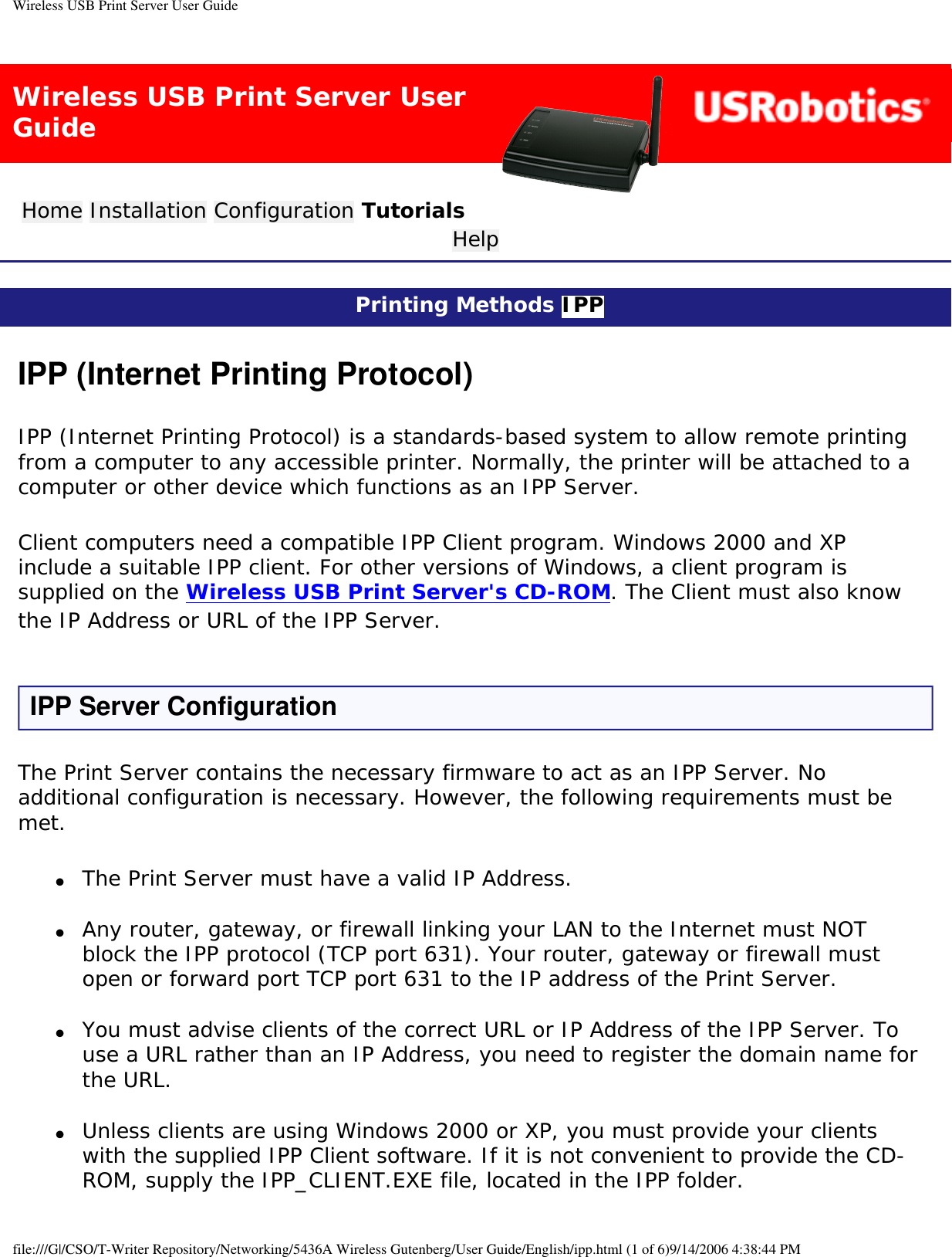 Wireless USB Print Server User GuideWireless USB Print Server User GuideHome Installation Configuration Tutorials Help Printing Methods IPP IPP (Internet Printing Protocol)IPP (Internet Printing Protocol) is a standards-based system to allow remote printing from a computer to any accessible printer. Normally, the printer will be attached to a computer or other device which functions as an IPP Server.Client computers need a compatible IPP Client program. Windows 2000 and XP include a suitable IPP client. For other versions of Windows, a client program is supplied on the Wireless USB Print Server&apos;s CD-ROM. The Client must also know the IP Address or URL of the IPP Server.IPP Server ConfigurationThe Print Server contains the necessary firmware to act as an IPP Server. No additional configuration is necessary. However, the following requirements must be met.●     The Print Server must have a valid IP Address. ●     Any router, gateway, or firewall linking your LAN to the Internet must NOT block the IPP protocol (TCP port 631). Your router, gateway or firewall must open or forward port TCP port 631 to the IP address of the Print Server. ●     You must advise clients of the correct URL or IP Address of the IPP Server. To use a URL rather than an IP Address, you need to register the domain name for the URL. ●     Unless clients are using Windows 2000 or XP, you must provide your clients with the supplied IPP Client software. If it is not convenient to provide the CD-ROM, supply the IPP_CLIENT.EXE file, located in the IPP folder. file:///G|/CSO/T-Writer Repository/Networking/5436A Wireless Gutenberg/User Guide/English/ipp.html (1 of 6)9/14/2006 4:38:44 PM
