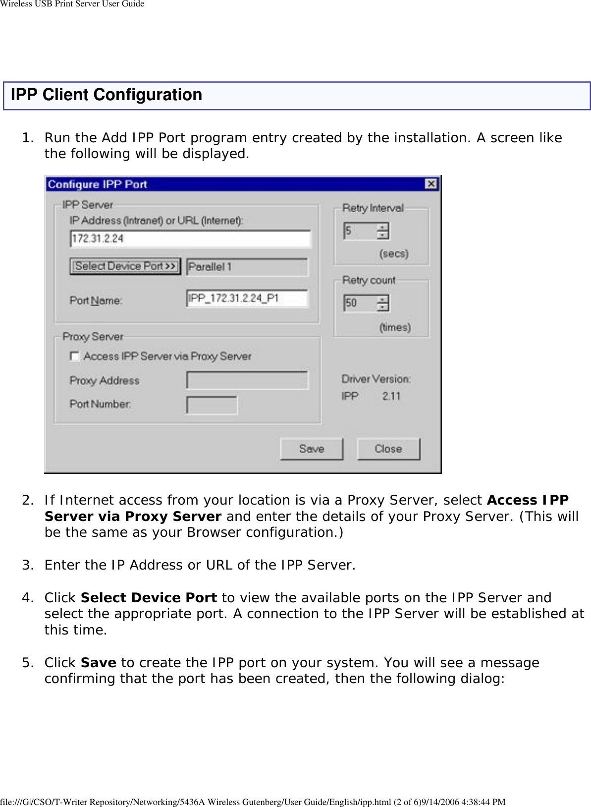 Wireless USB Print Server User Guide IPP Client Configuration1.  Run the Add IPP Port program entry created by the installation. A screen like the following will be displayed.     2.  If Internet access from your location is via a Proxy Server, select Access IPP Server via Proxy Server and enter the details of your Proxy Server. (This will be the same as your Browser configuration.) 3.  Enter the IP Address or URL of the IPP Server. 4.  Click Select Device Port to view the available ports on the IPP Server and select the appropriate port. A connection to the IPP Server will be established at this time. 5.  Click Save to create the IPP port on your system. You will see a message confirming that the port has been created, then the following dialog:   file:///G|/CSO/T-Writer Repository/Networking/5436A Wireless Gutenberg/User Guide/English/ipp.html (2 of 6)9/14/2006 4:38:44 PM
