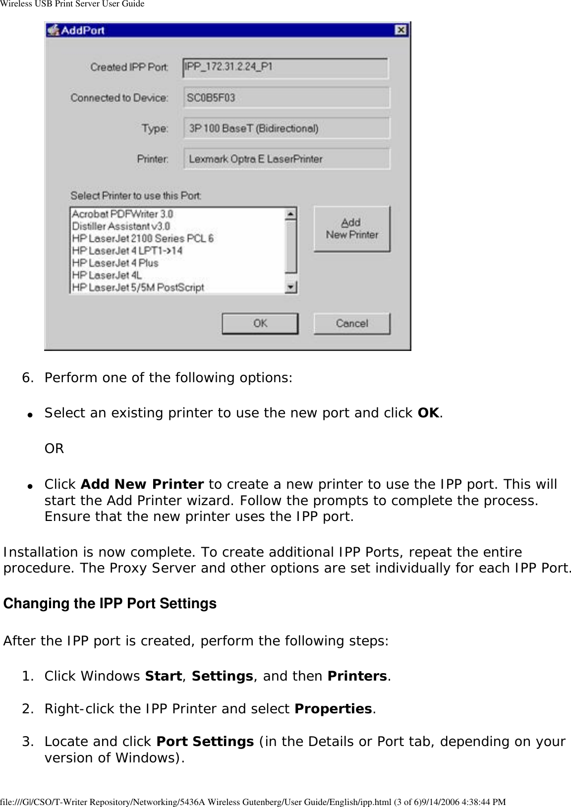 Wireless USB Print Server User Guide 6.  Perform one of the following options: ●     Select an existing printer to use the new port and click OK. OR●     Click Add New Printer to create a new printer to use the IPP port. This will start the Add Printer wizard. Follow the prompts to complete the process. Ensure that the new printer uses the IPP port. Installation is now complete. To create additional IPP Ports, repeat the entire procedure. The Proxy Server and other options are set individually for each IPP Port.Changing the IPP Port SettingsAfter the IPP port is created, perform the following steps:1.  Click Windows Start, Settings, and then Printers. 2.  Right-click the IPP Printer and select Properties. 3.  Locate and click Port Settings (in the Details or Port tab, depending on your version of Windows). file:///G|/CSO/T-Writer Repository/Networking/5436A Wireless Gutenberg/User Guide/English/ipp.html (3 of 6)9/14/2006 4:38:44 PM