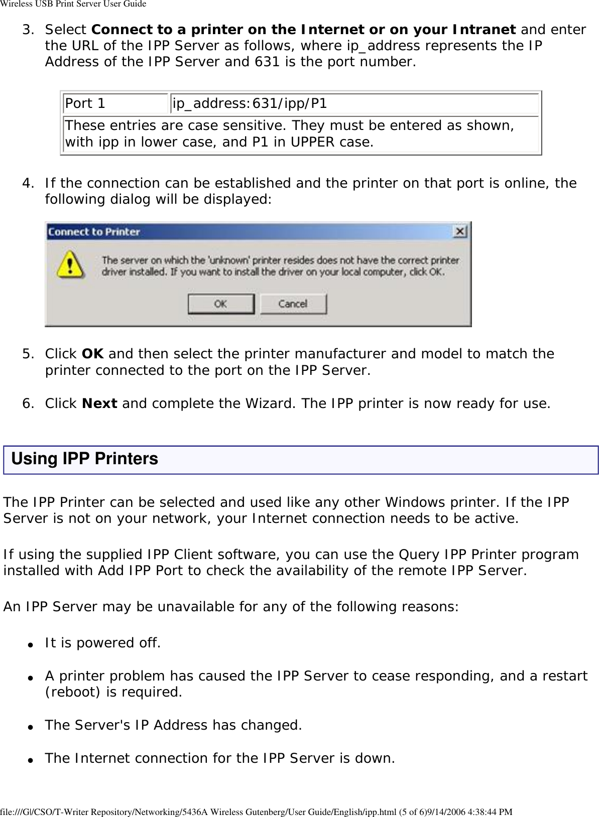 Wireless USB Print Server User Guide3.  Select Connect to a printer on the Internet or on your Intranet and enter the URL of the IPP Server as follows, where ip_address represents the IP Address of the IPP Server and 631 is the port number. Port 1 ip_address:631/ipp/P1These entries are case sensitive. They must be entered as shown, with ipp in lower case, and P1 in UPPER case.4.  If the connection can be established and the printer on that port is online, the following dialog will be displayed:    5.  Click OK and then select the printer manufacturer and model to match the printer connected to the port on the IPP Server. 6.  Click Next and complete the Wizard. The IPP printer is now ready for use. Using IPP PrintersThe IPP Printer can be selected and used like any other Windows printer. If the IPP Server is not on your network, your Internet connection needs to be active.If using the supplied IPP Client software, you can use the Query IPP Printer program installed with Add IPP Port to check the availability of the remote IPP Server.An IPP Server may be unavailable for any of the following reasons:●     It is powered off. ●     A printer problem has caused the IPP Server to cease responding, and a restart (reboot) is required. ●     The Server&apos;s IP Address has changed. ●     The Internet connection for the IPP Server is down. file:///G|/CSO/T-Writer Repository/Networking/5436A Wireless Gutenberg/User Guide/English/ipp.html (5 of 6)9/14/2006 4:38:44 PM