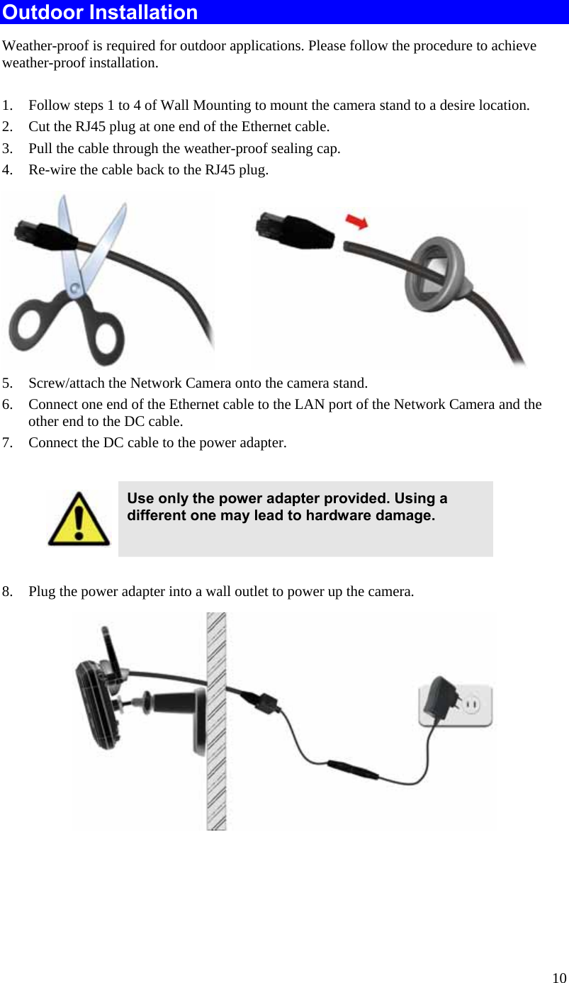  10 Outdoor Installation Weather-proof is required for outdoor applications. Please follow the procedure to achieve weather-proof installation.  1. Follow steps 1 to 4 of Wall Mounting to mount the camera stand to a desire location.  2. Cut the RJ45 plug at one end of the Ethernet cable.  3. Pull the cable through the weather-proof sealing cap. 4. Re-wire the cable back to the RJ45 plug.             5. Screw/attach the Network Camera onto the camera stand. 6. Connect one end of the Ethernet cable to the LAN port of the Network Camera and the other end to the DC cable. 7. Connect the DC cable to the power adapter.   Use only the power adapter provided. Using a different one may lead to hardware damage.  8. Plug the power adapter into a wall outlet to power up the camera.   